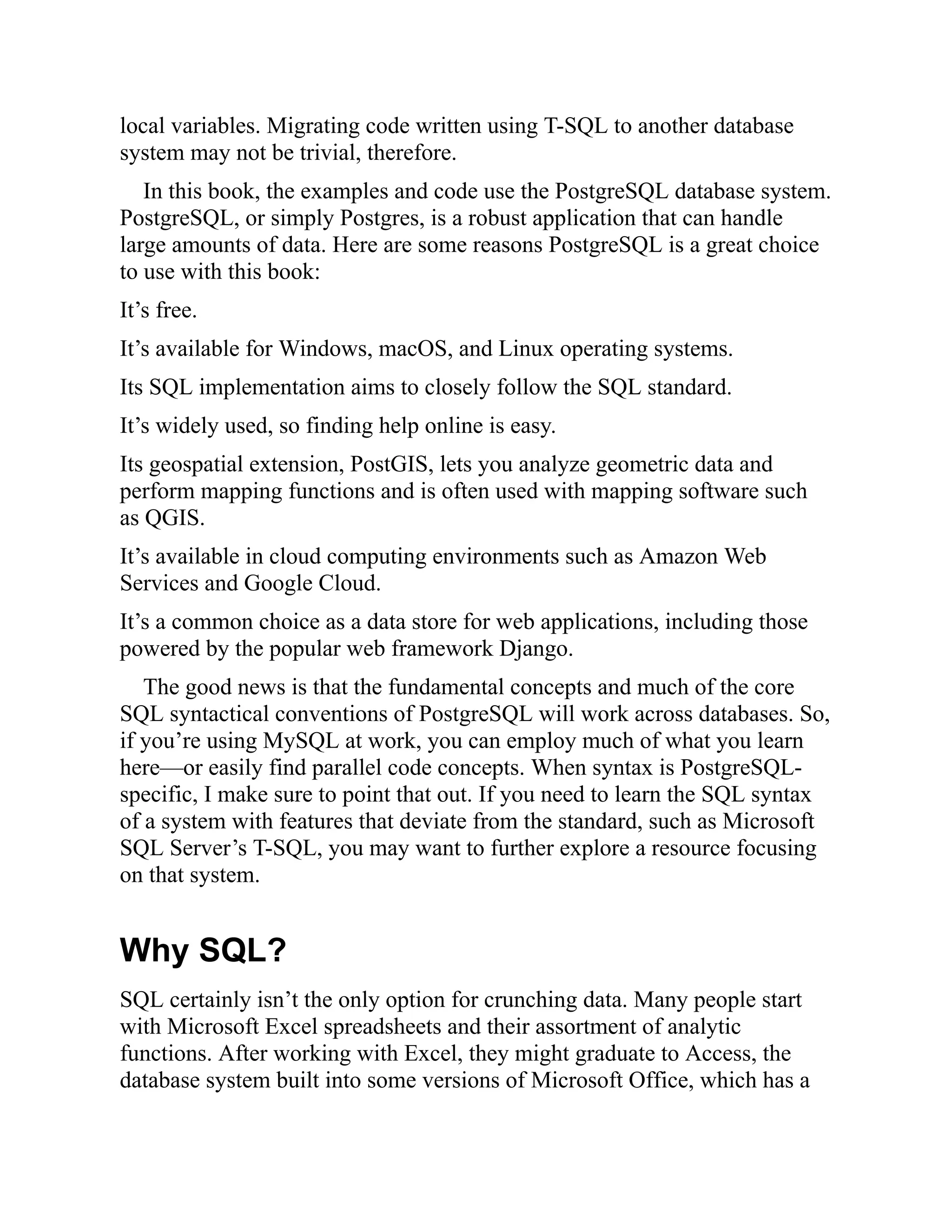 local variables. Migrating code written using T-SQL to another database
system may not be trivial, therefore.
In this book, the examples and code use the PostgreSQL database system.
PostgreSQL, or simply Postgres, is a robust application that can handle
large amounts of data. Here are some reasons PostgreSQL is a great choice
to use with this book:
It’s free.
It’s available for Windows, macOS, and Linux operating systems.
Its SQL implementation aims to closely follow the SQL standard.
It’s widely used, so finding help online is easy.
Its geospatial extension, PostGIS, lets you analyze geometric data and
perform mapping functions and is often used with mapping software such
as QGIS.
It’s available in cloud computing environments such as Amazon Web
Services and Google Cloud.
It’s a common choice as a data store for web applications, including those
powered by the popular web framework Django.
The good news is that the fundamental concepts and much of the core
SQL syntactical conventions of PostgreSQL will work across databases. So,
if you’re using MySQL at work, you can employ much of what you learn
here—or easily find parallel code concepts. When syntax is PostgreSQL-
specific, I make sure to point that out. If you need to learn the SQL syntax
of a system with features that deviate from the standard, such as Microsoft
SQL Server’s T-SQL, you may want to further explore a resource focusing
on that system.
Why SQL?
SQL certainly isn’t the only option for crunching data. Many people start
with Microsoft Excel spreadsheets and their assortment of analytic
functions. After working with Excel, they might graduate to Access, the
database system built into some versions of Microsoft Office, which has a
 