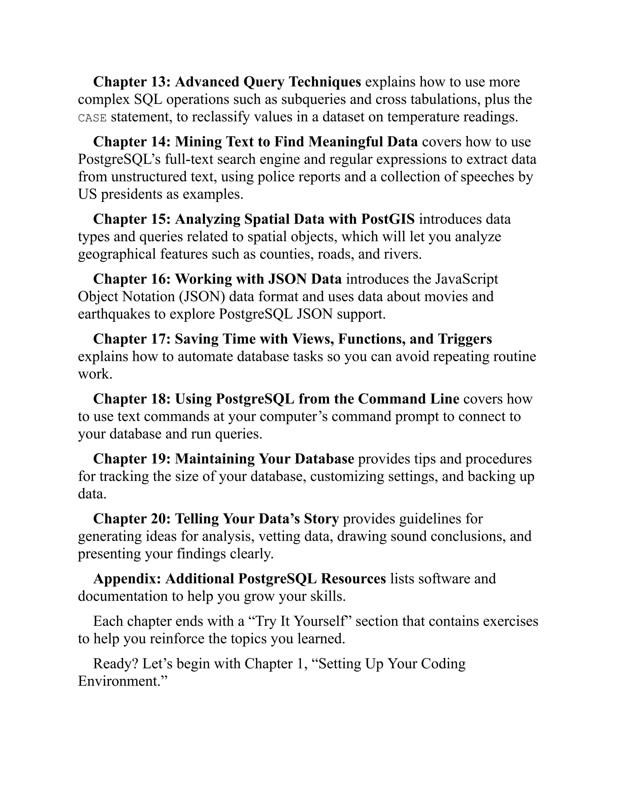 Chapter 13: Advanced Query Techniques explains how to use more
complex SQL operations such as subqueries and cross tabulations, plus the
CASE statement, to reclassify values in a dataset on temperature readings.
Chapter 14: Mining Text to Find Meaningful Data covers how to use
PostgreSQL’s full-text search engine and regular expressions to extract data
from unstructured text, using police reports and a collection of speeches by
US presidents as examples.
Chapter 15: Analyzing Spatial Data with PostGIS introduces data
types and queries related to spatial objects, which will let you analyze
geographical features such as counties, roads, and rivers.
Chapter 16: Working with JSON Data introduces the JavaScript
Object Notation (JSON) data format and uses data about movies and
earthquakes to explore PostgreSQL JSON support.
Chapter 17: Saving Time with Views, Functions, and Triggers
explains how to automate database tasks so you can avoid repeating routine
work.
Chapter 18: Using PostgreSQL from the Command Line covers how
to use text commands at your computer’s command prompt to connect to
your database and run queries.
Chapter 19: Maintaining Your Database provides tips and procedures
for tracking the size of your database, customizing settings, and backing up
data.
Chapter 20: Telling Your Data’s Story provides guidelines for
generating ideas for analysis, vetting data, drawing sound conclusions, and
presenting your findings clearly.
Appendix: Additional PostgreSQL Resources lists software and
documentation to help you grow your skills.
Each chapter ends with a “Try It Yourself” section that contains exercises
to help you reinforce the topics you learned.
Ready? Let’s begin with Chapter 1, “Setting Up Your Coding
Environment.”
 