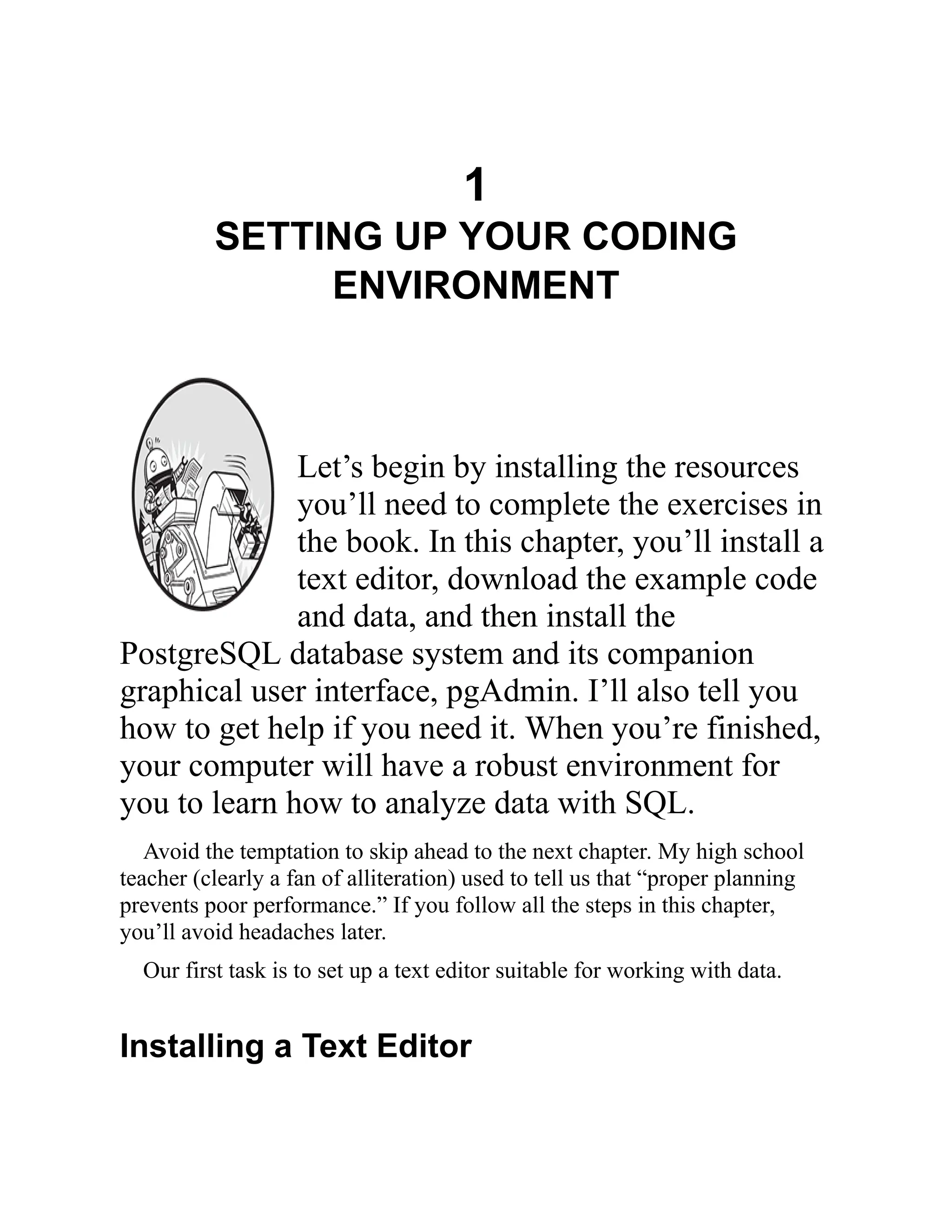 1
SETTING UP YOUR CODING
ENVIRONMENT
Let’s begin by installing the resources
you’ll need to complete the exercises in
the book. In this chapter, you’ll install a
text editor, download the example code
and data, and then install the
PostgreSQL database system and its companion
graphical user interface, pgAdmin. I’ll also tell you
how to get help if you need it. When you’re finished,
your computer will have a robust environment for
you to learn how to analyze data with SQL.
Avoid the temptation to skip ahead to the next chapter. My high school
teacher (clearly a fan of alliteration) used to tell us that “proper planning
prevents poor performance.” If you follow all the steps in this chapter,
you’ll avoid headaches later.
Our first task is to set up a text editor suitable for working with data.
Installing a Text Editor
 