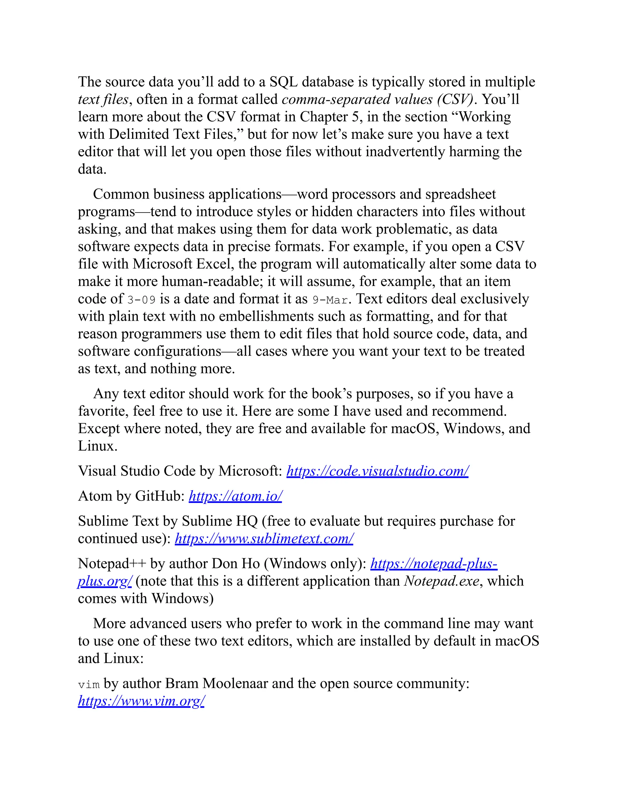 The source data you’ll add to a SQL database is typically stored in multiple
text files, often in a format called comma-separated values (CSV). You’ll
learn more about the CSV format in Chapter 5, in the section “Working
with Delimited Text Files,” but for now let’s make sure you have a text
editor that will let you open those files without inadvertently harming the
data.
Common business applications—word processors and spreadsheet
programs—tend to introduce styles or hidden characters into files without
asking, and that makes using them for data work problematic, as data
software expects data in precise formats. For example, if you open a CSV
file with Microsoft Excel, the program will automatically alter some data to
make it more human-readable; it will assume, for example, that an item
code of 3-09 is a date and format it as 9-Mar. Text editors deal exclusively
with plain text with no embellishments such as formatting, and for that
reason programmers use them to edit files that hold source code, data, and
software configurations—all cases where you want your text to be treated
as text, and nothing more.
Any text editor should work for the book’s purposes, so if you have a
favorite, feel free to use it. Here are some I have used and recommend.
Except where noted, they are free and available for macOS, Windows, and
Linux.
Visual Studio Code by Microsoft: https://code.visualstudio.com/
Atom by GitHub: https://atom.io/
Sublime Text by Sublime HQ (free to evaluate but requires purchase for
continued use): https://www.sublimetext.com/
Notepad++ by author Don Ho (Windows only): https://notepad-plus-
plus.org/ (note that this is a different application than Notepad.exe, which
comes with Windows)
More advanced users who prefer to work in the command line may want
to use one of these two text editors, which are installed by default in macOS
and Linux:
vim by author Bram Moolenaar and the open source community:
https://www.vim.org/
 