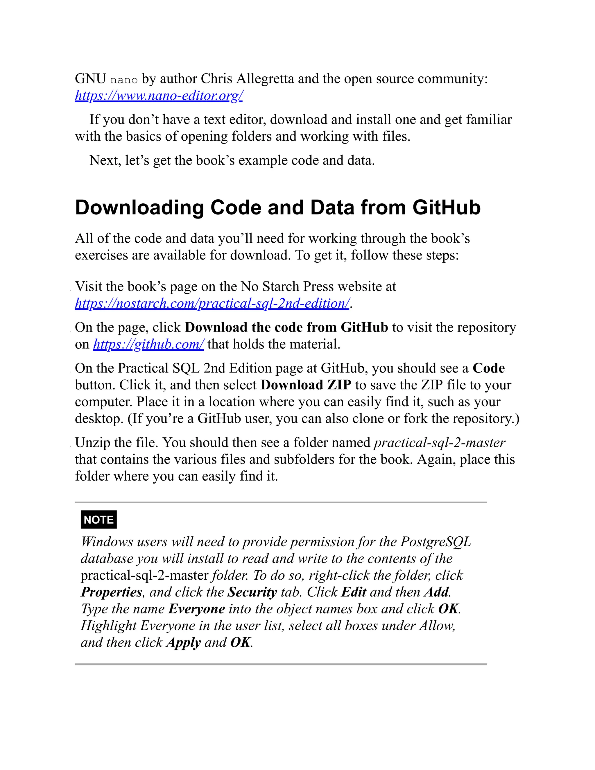 GNU nano by author Chris Allegretta and the open source community:
https://www.nano-editor.org/
If you don’t have a text editor, download and install one and get familiar
with the basics of opening folders and working with files.
Next, let’s get the book’s example code and data.
Downloading Code and Data from GitHub
All of the code and data you’ll need for working through the book’s
exercises are available for download. To get it, follow these steps:
. Visit the book’s page on the No Starch Press website at
https://nostarch.com/practical-sql-2nd-edition/.
. On the page, click Download the code from GitHub to visit the repository
on https://github.com/ that holds the material.
. On the Practical SQL 2nd Edition page at GitHub, you should see a Code
button. Click it, and then select Download ZIP to save the ZIP file to your
computer. Place it in a location where you can easily find it, such as your
desktop. (If you’re a GitHub user, you can also clone or fork the repository.)
. Unzip the file. You should then see a folder named practical-sql-2-master
that contains the various files and subfolders for the book. Again, place this
folder where you can easily find it.
NOTE
Windows users will need to provide permission for the PostgreSQL
database you will install to read and write to the contents of the
practical-sql-2-master folder. To do so, right-click the folder, click
Properties, and click the Security tab. Click Edit and then Add.
Type the name Everyone into the object names box and click OK.
Highlight Everyone in the user list, select all boxes under Allow,
and then click Apply and OK.
 