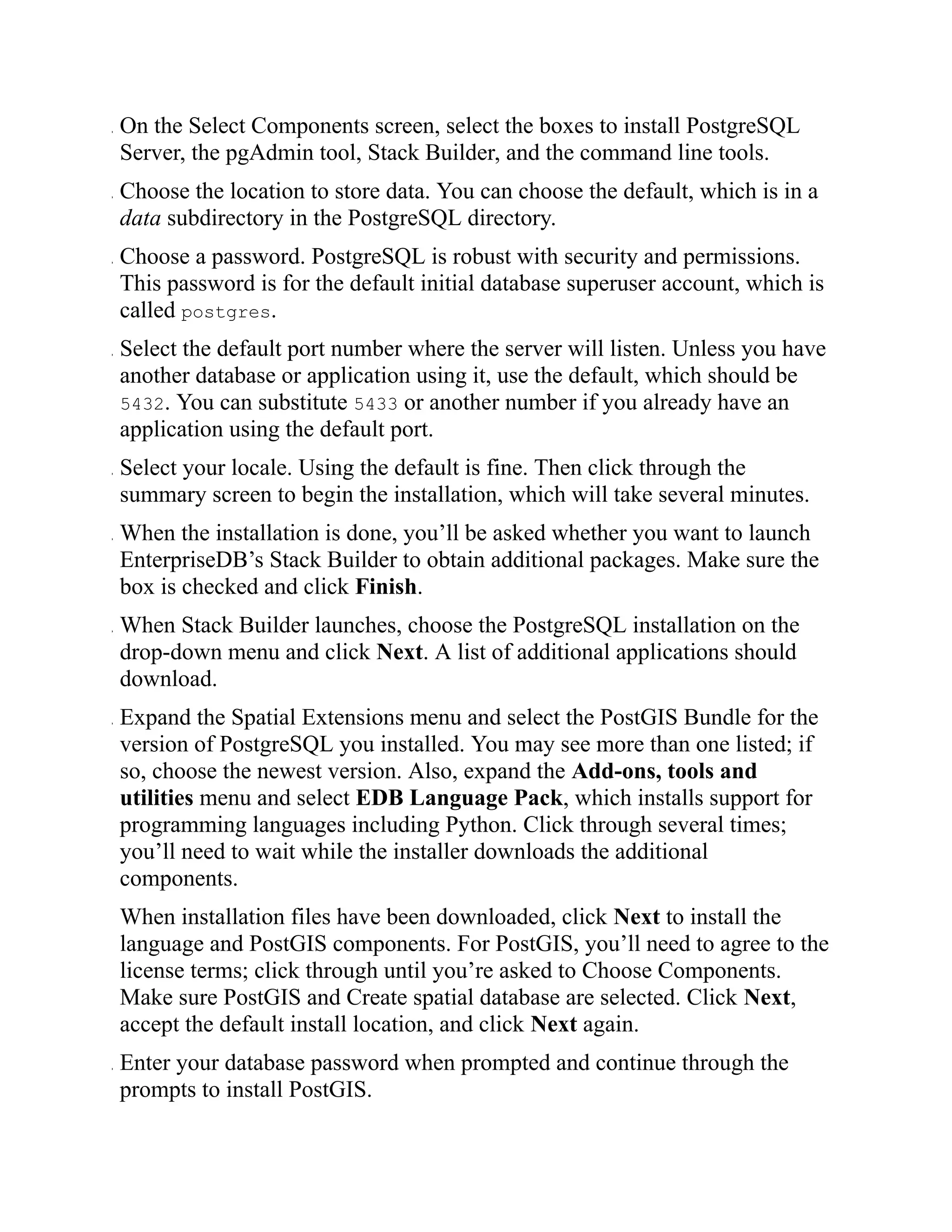 . On the Select Components screen, select the boxes to install PostgreSQL
Server, the pgAdmin tool, Stack Builder, and the command line tools.
. Choose the location to store data. You can choose the default, which is in a
data subdirectory in the PostgreSQL directory.
. Choose a password. PostgreSQL is robust with security and permissions.
This password is for the default initial database superuser account, which is
called postgres.
. Select the default port number where the server will listen. Unless you have
another database or application using it, use the default, which should be
5432. You can substitute 5433 or another number if you already have an
application using the default port.
. Select your locale. Using the default is fine. Then click through the
summary screen to begin the installation, which will take several minutes.
. When the installation is done, you’ll be asked whether you want to launch
EnterpriseDB’s Stack Builder to obtain additional packages. Make sure the
box is checked and click Finish.
. When Stack Builder launches, choose the PostgreSQL installation on the
drop-down menu and click Next. A list of additional applications should
download.
. Expand the Spatial Extensions menu and select the PostGIS Bundle for the
version of PostgreSQL you installed. You may see more than one listed; if
so, choose the newest version. Also, expand the Add-ons, tools and
utilities menu and select EDB Language Pack, which installs support for
programming languages including Python. Click through several times;
you’ll need to wait while the installer downloads the additional
components.
When installation files have been downloaded, click Next to install the
language and PostGIS components. For PostGIS, you’ll need to agree to the
license terms; click through until you’re asked to Choose Components.
Make sure PostGIS and Create spatial database are selected. Click Next,
accept the default install location, and click Next again.
. Enter your database password when prompted and continue through the
prompts to install PostGIS.
 