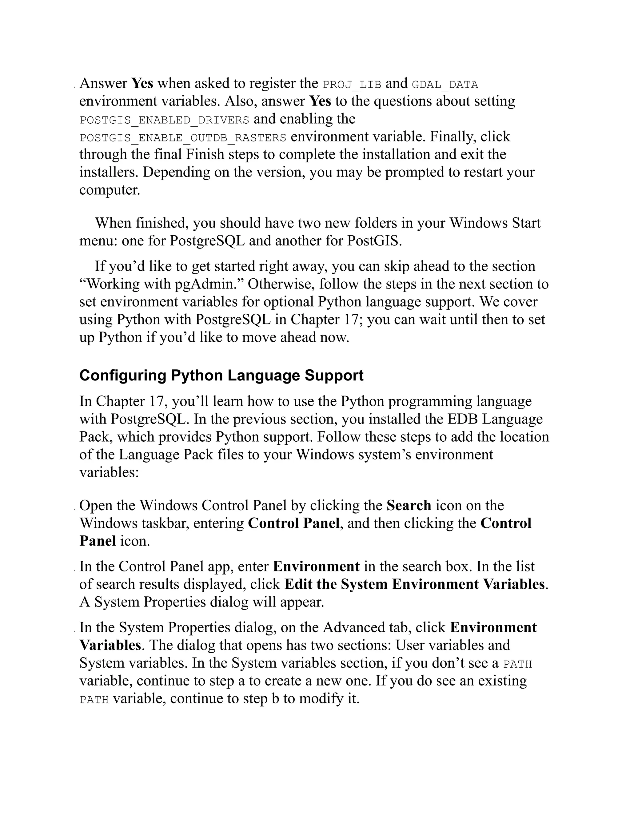 . Answer Yes when asked to register the PROJ_LIB and GDAL_DATA
environment variables. Also, answer Yes to the questions about setting
POSTGIS_ENABLED_DRIVERS and enabling the
POSTGIS_ENABLE_OUTDB_RASTERS environment variable. Finally, click
through the final Finish steps to complete the installation and exit the
installers. Depending on the version, you may be prompted to restart your
computer.
When finished, you should have two new folders in your Windows Start
menu: one for PostgreSQL and another for PostGIS.
If you’d like to get started right away, you can skip ahead to the section
“Working with pgAdmin.” Otherwise, follow the steps in the next section to
set environment variables for optional Python language support. We cover
using Python with PostgreSQL in Chapter 17; you can wait until then to set
up Python if you’d like to move ahead now.
Configuring Python Language Support
In Chapter 17, you’ll learn how to use the Python programming language
with PostgreSQL. In the previous section, you installed the EDB Language
Pack, which provides Python support. Follow these steps to add the location
of the Language Pack files to your Windows system’s environment
variables:
. Open the Windows Control Panel by clicking the Search icon on the
Windows taskbar, entering Control Panel, and then clicking the Control
Panel icon.
. In the Control Panel app, enter Environment in the search box. In the list
of search results displayed, click Edit the System Environment Variables.
A System Properties dialog will appear.
. In the System Properties dialog, on the Advanced tab, click Environment
Variables. The dialog that opens has two sections: User variables and
System variables. In the System variables section, if you don’t see a PATH
variable, continue to step a to create a new one. If you do see an existing
PATH variable, continue to step b to modify it.
 