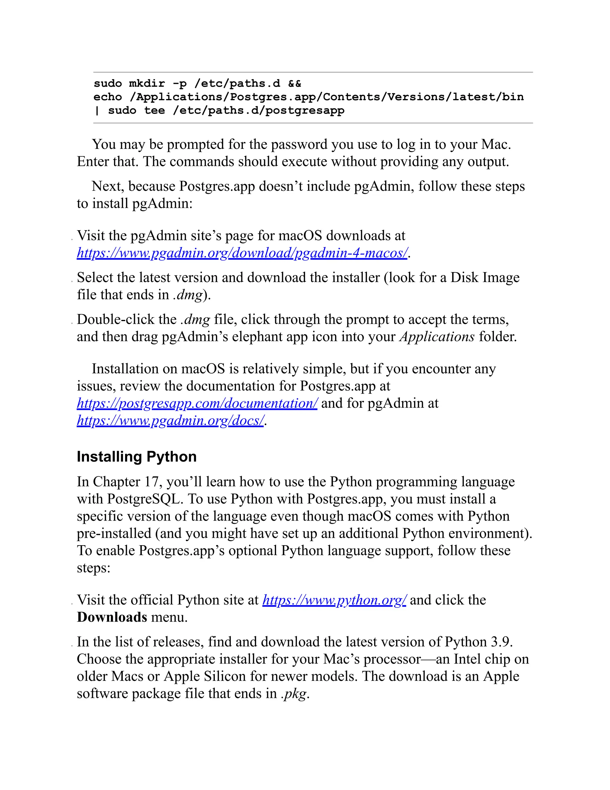 sudo mkdir -p /etc/paths.d &&
echo /Applications/Postgres.app/Contents/Versions/latest/bin
| sudo tee /etc/paths.d/postgresapp
You may be prompted for the password you use to log in to your Mac.
Enter that. The commands should execute without providing any output.
Next, because Postgres.app doesn’t include pgAdmin, follow these steps
to install pgAdmin:
. Visit the pgAdmin site’s page for macOS downloads at
https://www.pgadmin.org/download/pgadmin-4-macos/.
. Select the latest version and download the installer (look for a Disk Image
file that ends in .dmg).
. Double-click the .dmg file, click through the prompt to accept the terms,
and then drag pgAdmin’s elephant app icon into your Applications folder.
Installation on macOS is relatively simple, but if you encounter any
issues, review the documentation for Postgres.app at
https://postgresapp.com/documentation/ and for pgAdmin at
https://www.pgadmin.org/docs/.
Installing Python
In Chapter 17, you’ll learn how to use the Python programming language
with PostgreSQL. To use Python with Postgres.app, you must install a
specific version of the language even though macOS comes with Python
pre-installed (and you might have set up an additional Python environment).
To enable Postgres.app’s optional Python language support, follow these
steps:
. Visit the official Python site at https://www.python.org/ and click the
Downloads menu.
. In the list of releases, find and download the latest version of Python 3.9.
Choose the appropriate installer for your Mac’s processor—an Intel chip on
older Macs or Apple Silicon for newer models. The download is an Apple
software package file that ends in .pkg.
 