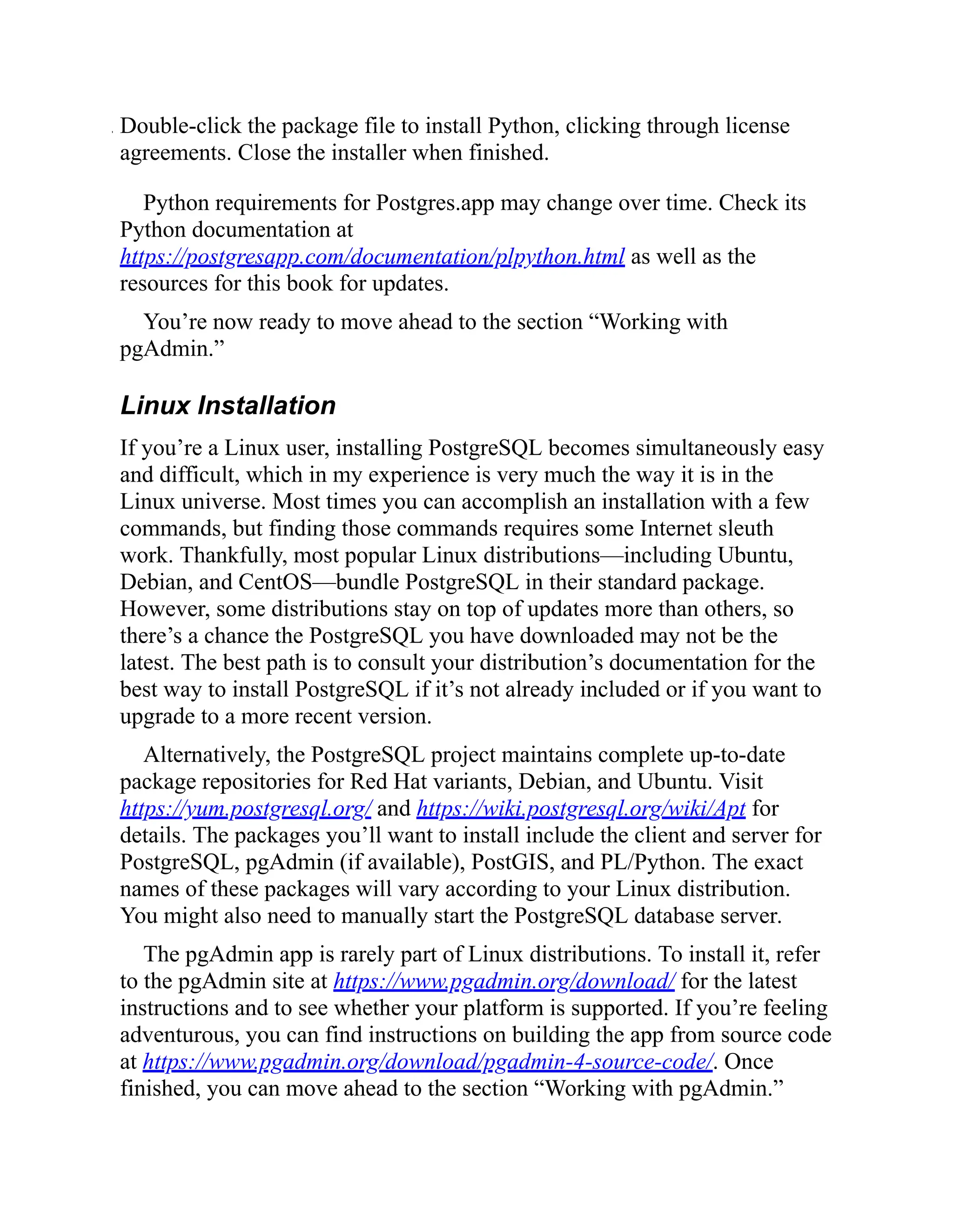 . Double-click the package file to install Python, clicking through license
agreements. Close the installer when finished.
Python requirements for Postgres.app may change over time. Check its
Python documentation at
https://postgresapp.com/documentation/plpython.html as well as the
resources for this book for updates.
You’re now ready to move ahead to the section “Working with
pgAdmin.”
Linux Installation
If you’re a Linux user, installing PostgreSQL becomes simultaneously easy
and difficult, which in my experience is very much the way it is in the
Linux universe. Most times you can accomplish an installation with a few
commands, but finding those commands requires some Internet sleuth
work. Thankfully, most popular Linux distributions—including Ubuntu,
Debian, and CentOS—bundle PostgreSQL in their standard package.
However, some distributions stay on top of updates more than others, so
there’s a chance the PostgreSQL you have downloaded may not be the
latest. The best path is to consult your distribution’s documentation for the
best way to install PostgreSQL if it’s not already included or if you want to
upgrade to a more recent version.
Alternatively, the PostgreSQL project maintains complete up-to-date
package repositories for Red Hat variants, Debian, and Ubuntu. Visit
https://yum.postgresql.org/ and https://wiki.postgresql.org/wiki/Apt for
details. The packages you’ll want to install include the client and server for
PostgreSQL, pgAdmin (if available), PostGIS, and PL/Python. The exact
names of these packages will vary according to your Linux distribution.
You might also need to manually start the PostgreSQL database server.
The pgAdmin app is rarely part of Linux distributions. To install it, refer
to the pgAdmin site at https://www.pgadmin.org/download/ for the latest
instructions and to see whether your platform is supported. If you’re feeling
adventurous, you can find instructions on building the app from source code
at https://www.pgadmin.org/download/pgadmin-4-source-code/. Once
finished, you can move ahead to the section “Working with pgAdmin.”
 