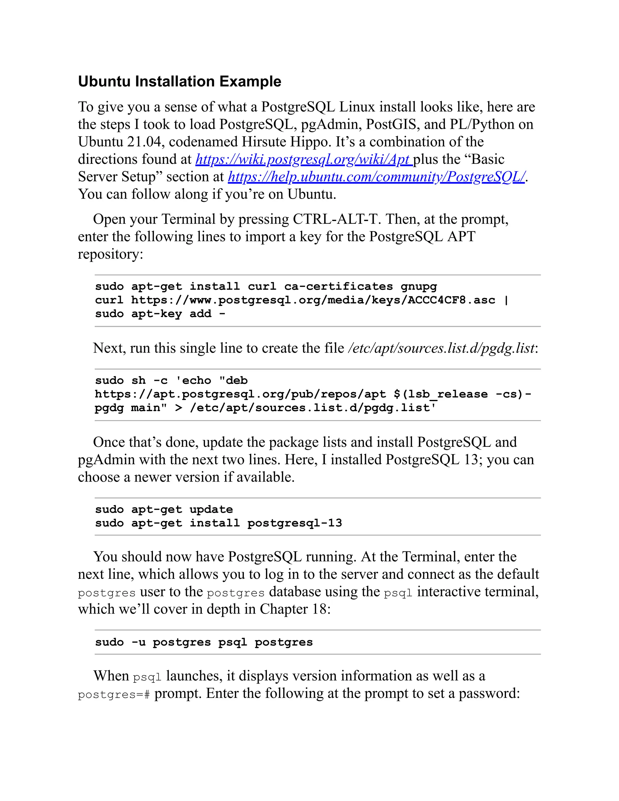 Ubuntu Installation Example
To give you a sense of what a PostgreSQL Linux install looks like, here are
the steps I took to load PostgreSQL, pgAdmin, PostGIS, and PL/Python on
Ubuntu 21.04, codenamed Hirsute Hippo. It’s a combination of the
directions found at https://wiki.postgresql.org/wiki/Apt plus the “Basic
Server Setup” section at https://help.ubuntu.com/community/PostgreSQL/.
You can follow along if you’re on Ubuntu.
Open your Terminal by pressing CTRL-ALT-T. Then, at the prompt,
enter the following lines to import a key for the PostgreSQL APT
repository:
sudo apt-get install curl ca-certificates gnupg
curl https://www.postgresql.org/media/keys/ACCC4CF8.asc |
sudo apt-key add -
Next, run this single line to create the file /etc/apt/sources.list.d/pgdg.list:
sudo sh -c 'echo "deb
https://apt.postgresql.org/pub/repos/apt $(lsb_release -cs)-
pgdg main" > /etc/apt/sources.list.d/pgdg.list'
Once that’s done, update the package lists and install PostgreSQL and
pgAdmin with the next two lines. Here, I installed PostgreSQL 13; you can
choose a newer version if available.
sudo apt-get update
sudo apt-get install postgresql-13
You should now have PostgreSQL running. At the Terminal, enter the
next line, which allows you to log in to the server and connect as the default
postgres user to the postgres database using the psql interactive terminal,
which we’ll cover in depth in Chapter 18:
sudo -u postgres psql postgres
When psql launches, it displays version information as well as a
postgres=# prompt. Enter the following at the prompt to set a password:
 