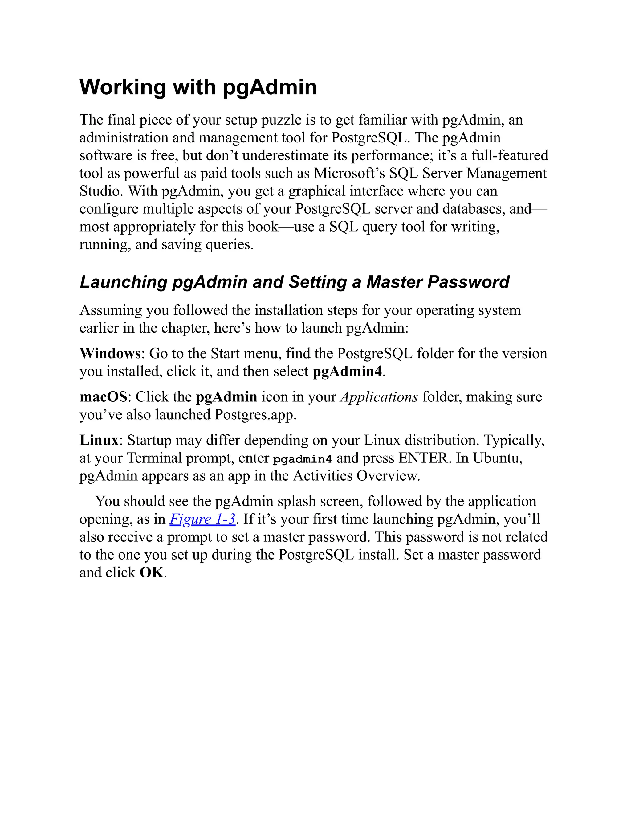 Working with pgAdmin
The final piece of your setup puzzle is to get familiar with pgAdmin, an
administration and management tool for PostgreSQL. The pgAdmin
software is free, but don’t underestimate its performance; it’s a full-featured
tool as powerful as paid tools such as Microsoft’s SQL Server Management
Studio. With pgAdmin, you get a graphical interface where you can
configure multiple aspects of your PostgreSQL server and databases, and—
most appropriately for this book—use a SQL query tool for writing,
running, and saving queries.
Launching pgAdmin and Setting a Master Password
Assuming you followed the installation steps for your operating system
earlier in the chapter, here’s how to launch pgAdmin:
Windows: Go to the Start menu, find the PostgreSQL folder for the version
you installed, click it, and then select pgAdmin4.
macOS: Click the pgAdmin icon in your Applications folder, making sure
you’ve also launched Postgres.app.
Linux: Startup may differ depending on your Linux distribution. Typically,
at your Terminal prompt, enter pgadmin4 and press ENTER. In Ubuntu,
pgAdmin appears as an app in the Activities Overview.
You should see the pgAdmin splash screen, followed by the application
opening, as in Figure 1-3. If it’s your first time launching pgAdmin, you’ll
also receive a prompt to set a master password. This password is not related
to the one you set up during the PostgreSQL install. Set a master password
and click OK.
 