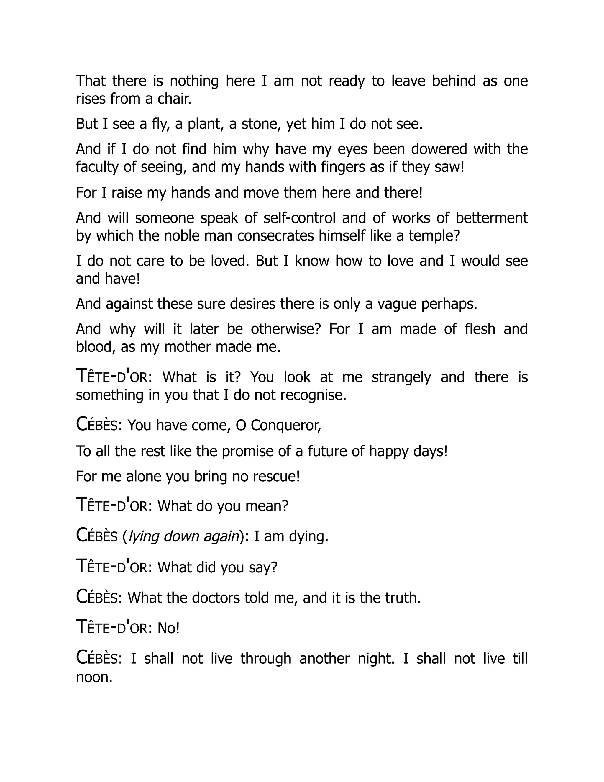 That there is nothing here I am not ready to leave behind as one
rises from a chair.
But I see a fly, a plant, a stone, yet him I do not see.
And if I do not find him why have my eyes been dowered with the
faculty of seeing, and my hands with fingers as if they saw!
For I raise my hands and move them here and there!
And will someone speak of self-control and of works of betterment
by which the noble man consecrates himself like a temple?
I do not care to be loved. But I know how to love and I would see
and have!
And against these sure desires there is only a vague perhaps.
And why will it later be otherwise? For I am made of flesh and
blood, as my mother made me.
Tête-d'or: What is it? You look at me strangely and there is
something in you that I do not recognise.
Cébès: You have come, O Conqueror,
To all the rest like the promise of a future of happy days!
For me alone you bring no rescue!
Tête-d'or: What do you mean?
Cébès (lying down again): I am dying.
Tête-d'or: What did you say?
Cébès: What the doctors told me, and it is the truth.
Tête-d'or: No!
Cébès: I shall not live through another night. I shall not live till
noon.
 