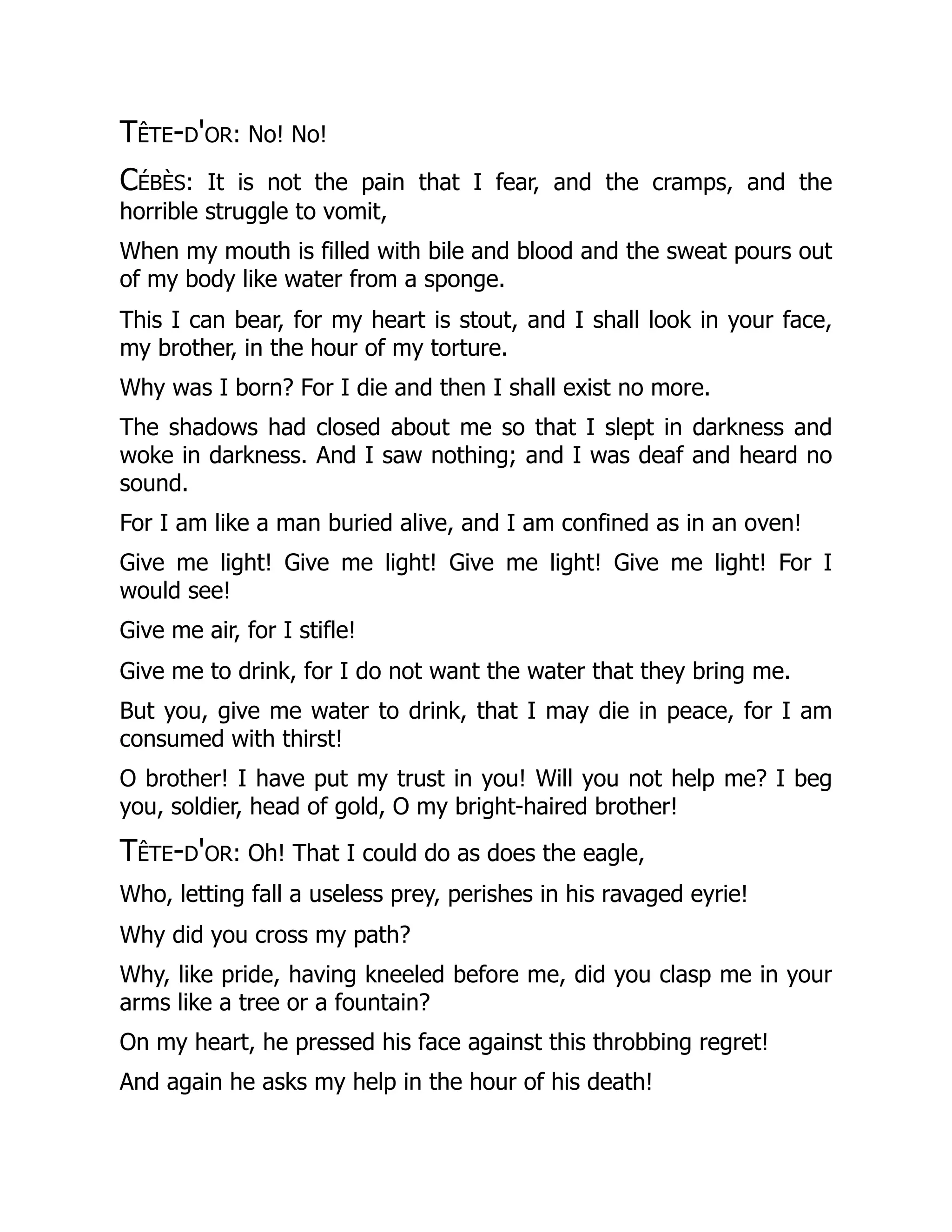 Tête-d'or: No! No!
Cébès: It is not the pain that I fear, and the cramps, and the
horrible struggle to vomit,
When my mouth is filled with bile and blood and the sweat pours out
of my body like water from a sponge.
This I can bear, for my heart is stout, and I shall look in your face,
my brother, in the hour of my torture.
Why was I born? For I die and then I shall exist no more.
The shadows had closed about me so that I slept in darkness and
woke in darkness. And I saw nothing; and I was deaf and heard no
sound.
For I am like a man buried alive, and I am confined as in an oven!
Give me light! Give me light! Give me light! Give me light! For I
would see!
Give me air, for I stifle!
Give me to drink, for I do not want the water that they bring me.
But you, give me water to drink, that I may die in peace, for I am
consumed with thirst!
O brother! I have put my trust in you! Will you not help me? I beg
you, soldier, head of gold, O my bright-haired brother!
Tête-d'or: Oh! That I could do as does the eagle,
Who, letting fall a useless prey, perishes in his ravaged eyrie!
Why did you cross my path?
Why, like pride, having kneeled before me, did you clasp me in your
arms like a tree or a fountain?
On my heart, he pressed his face against this throbbing regret!
And again he asks my help in the hour of his death!
 