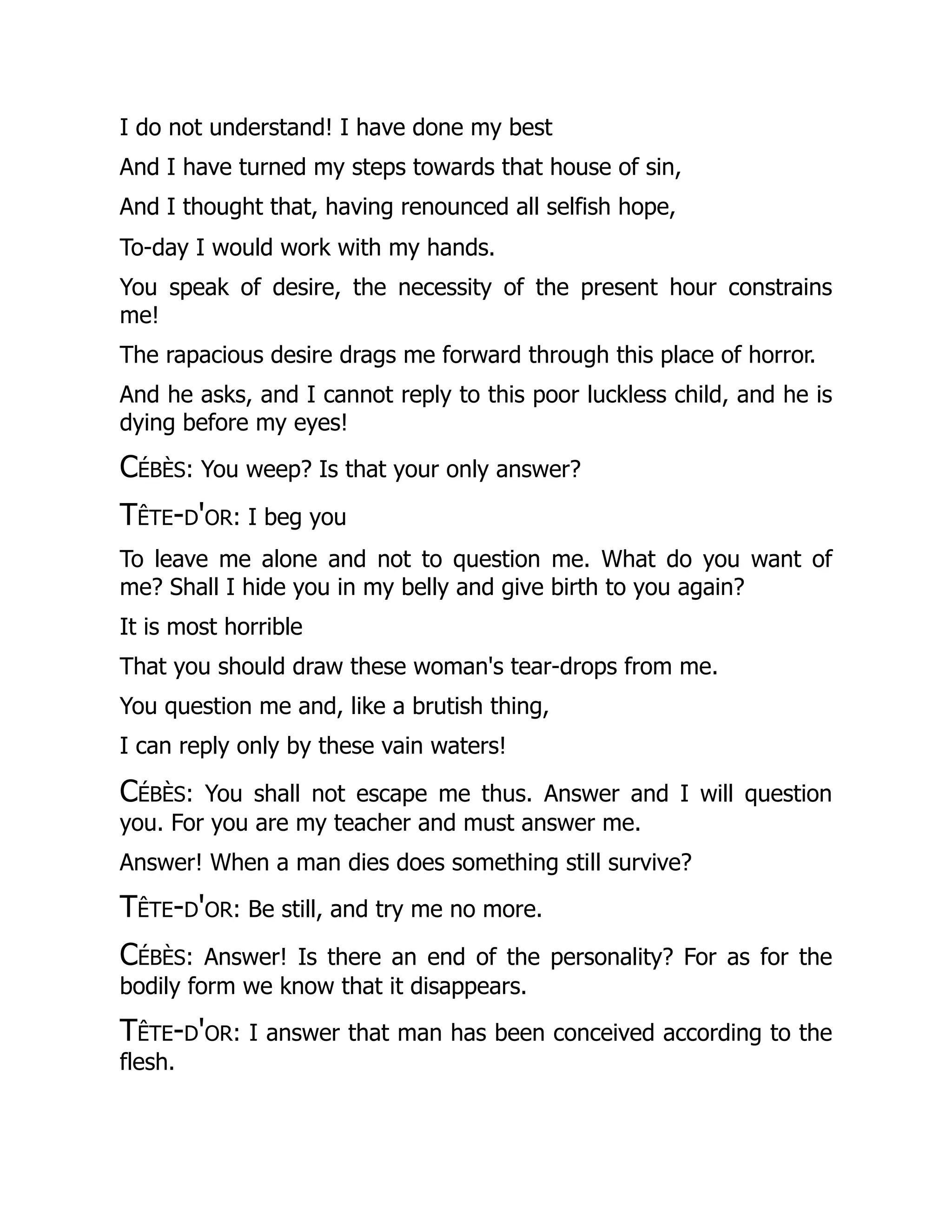 I do not understand! I have done my best
And I have turned my steps towards that house of sin,
And I thought that, having renounced all selfish hope,
To-day I would work with my hands.
You speak of desire, the necessity of the present hour constrains
me!
The rapacious desire drags me forward through this place of horror.
And he asks, and I cannot reply to this poor luckless child, and he is
dying before my eyes!
Cébès: You weep? Is that your only answer?
Tête-d'or: I beg you
To leave me alone and not to question me. What do you want of
me? Shall I hide you in my belly and give birth to you again?
It is most horrible
That you should draw these woman's tear-drops from me.
You question me and, like a brutish thing,
I can reply only by these vain waters!
Cébès: You shall not escape me thus. Answer and I will question
you. For you are my teacher and must answer me.
Answer! When a man dies does something still survive?
Tête-d'or: Be still, and try me no more.
Cébès: Answer! Is there an end of the personality? For as for the
bodily form we know that it disappears.
Tête-d'or: I answer that man has been conceived according to the
flesh.
 