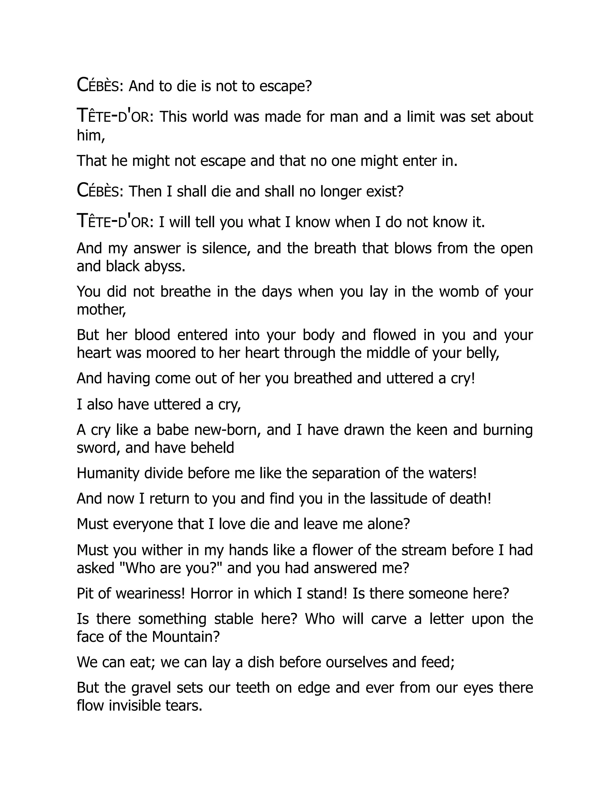 Cébès: And to die is not to escape?
Tête-d'or: This world was made for man and a limit was set about
him,
That he might not escape and that no one might enter in.
Cébès: Then I shall die and shall no longer exist?
Tête-d'or: I will tell you what I know when I do not know it.
And my answer is silence, and the breath that blows from the open
and black abyss.
You did not breathe in the days when you lay in the womb of your
mother,
But her blood entered into your body and flowed in you and your
heart was moored to her heart through the middle of your belly,
And having come out of her you breathed and uttered a cry!
I also have uttered a cry,
A cry like a babe new-born, and I have drawn the keen and burning
sword, and have beheld
Humanity divide before me like the separation of the waters!
And now I return to you and find you in the lassitude of death!
Must everyone that I love die and leave me alone?
Must you wither in my hands like a flower of the stream before I had
asked "Who are you?" and you had answered me?
Pit of weariness! Horror in which I stand! Is there someone here?
Is there something stable here? Who will carve a letter upon the
face of the Mountain?
We can eat; we can lay a dish before ourselves and feed;
But the gravel sets our teeth on edge and ever from our eyes there
flow invisible tears.
 