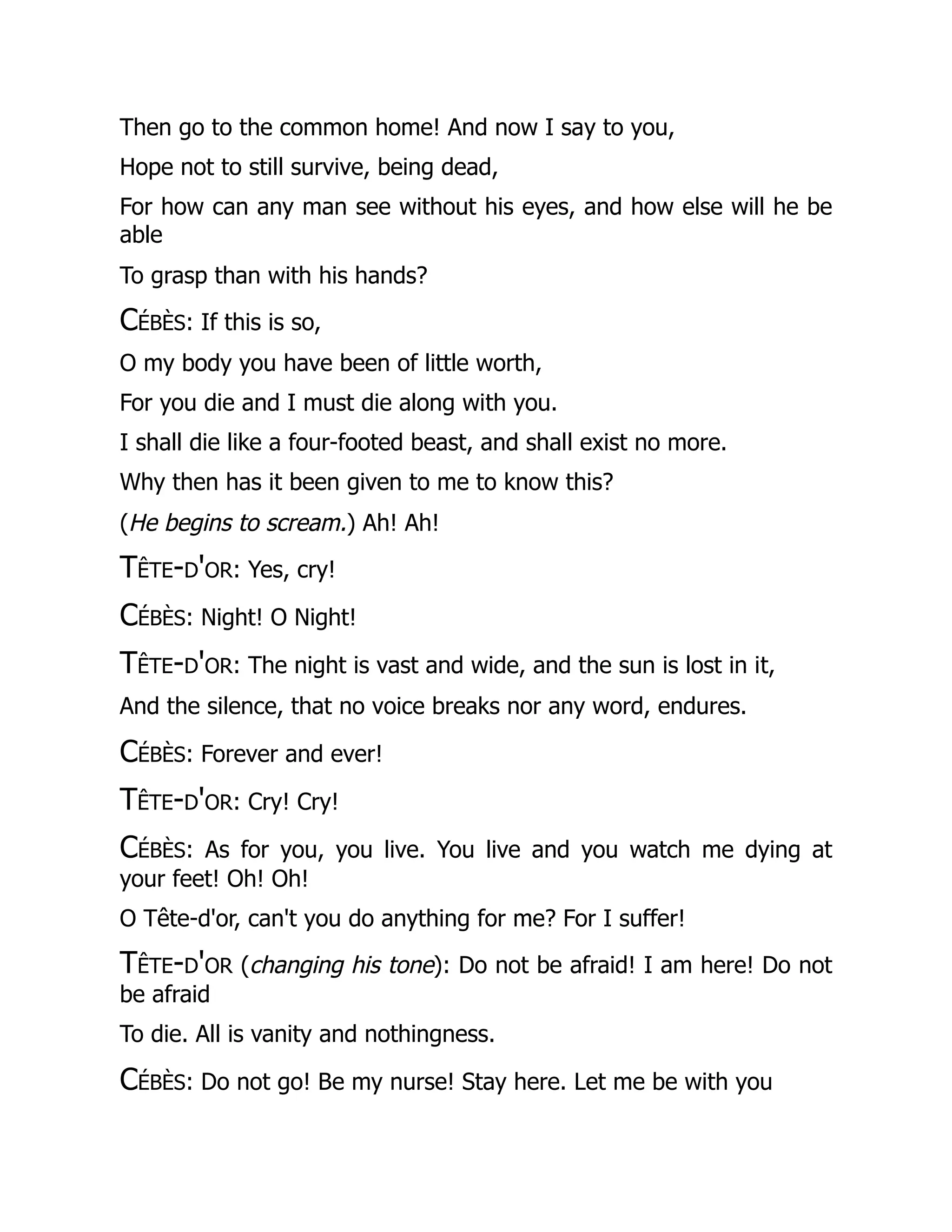 Then go to the common home! And now I say to you,
Hope not to still survive, being dead,
For how can any man see without his eyes, and how else will he be
able
To grasp than with his hands?
Cébès: If this is so,
O my body you have been of little worth,
For you die and I must die along with you.
I shall die like a four-footed beast, and shall exist no more.
Why then has it been given to me to know this?
(He begins to scream.) Ah! Ah!
Tête-d'or: Yes, cry!
Cébès: Night! O Night!
Tête-d'or: The night is vast and wide, and the sun is lost in it,
And the silence, that no voice breaks nor any word, endures.
Cébès: Forever and ever!
Tête-d'or: Cry! Cry!
Cébès: As for you, you live. You live and you watch me dying at
your feet! Oh! Oh!
O Tête-d'or, can't you do anything for me? For I suffer!
Tête-d'or (changing his tone): Do not be afraid! I am here! Do not
be afraid
To die. All is vanity and nothingness.
Cébès: Do not go! Be my nurse! Stay here. Let me be with you
 