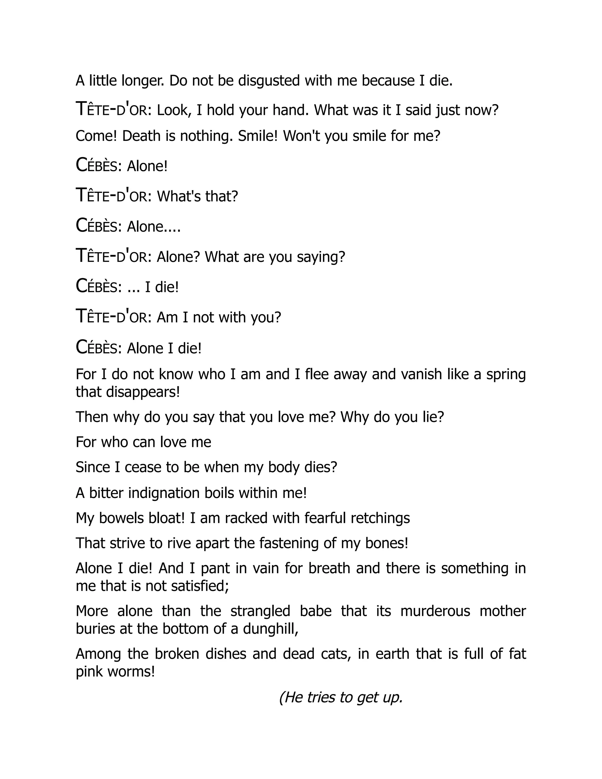 A little longer. Do not be disgusted with me because I die.
Tête-d'or: Look, I hold your hand. What was it I said just now?
Come! Death is nothing. Smile! Won't you smile for me?
Cébès: Alone!
Tête-d'or: What's that?
Cébès: Alone....
Tête-d'or: Alone? What are you saying?
Cébès: ... I die!
Tête-d'or: Am I not with you?
Cébès: Alone I die!
For I do not know who I am and I flee away and vanish like a spring
that disappears!
Then why do you say that you love me? Why do you lie?
For who can love me
Since I cease to be when my body dies?
A bitter indignation boils within me!
My bowels bloat! I am racked with fearful retchings
That strive to rive apart the fastening of my bones!
Alone I die! And I pant in vain for breath and there is something in
me that is not satisfied;
More alone than the strangled babe that its murderous mother
buries at the bottom of a dunghill,
Among the broken dishes and dead cats, in earth that is full of fat
pink worms!
(He tries to get up.
 
