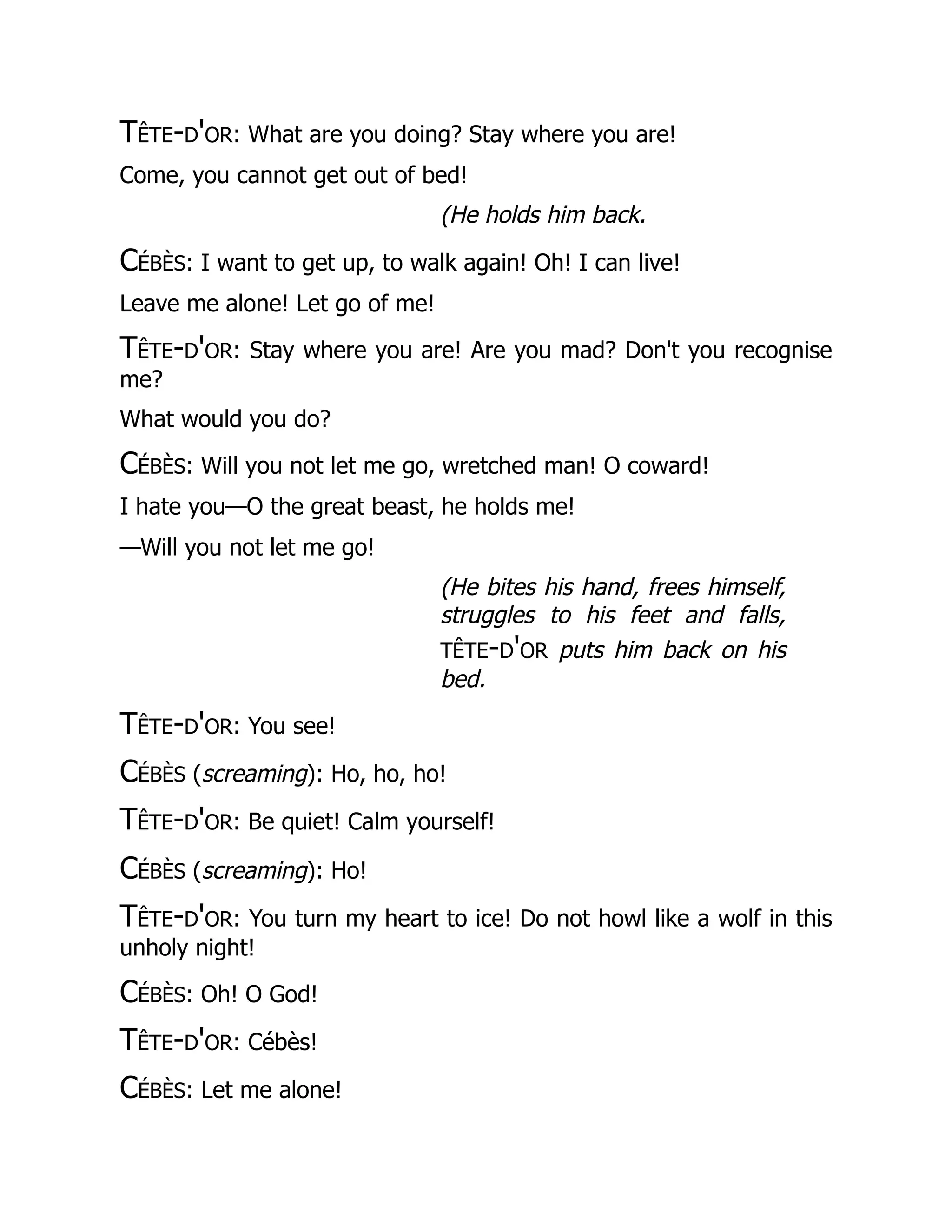 Tête-d'or: What are you doing? Stay where you are!
Come, you cannot get out of bed!
(He holds him back.
Cébès: I want to get up, to walk again! Oh! I can live!
Leave me alone! Let go of me!
Tête-d'or: Stay where you are! Are you mad? Don't you recognise
me?
What would you do?
Cébès: Will you not let me go, wretched man! O coward!
I hate you—O the great beast, he holds me!
—Will you not let me go!
(He bites his hand, frees himself,
struggles to his feet and falls,
tête-d'or puts him back on his
bed.
Tête-d'or: You see!
Cébès (screaming): Ho, ho, ho!
Tête-d'or: Be quiet! Calm yourself!
Cébès (screaming): Ho!
Tête-d'or: You turn my heart to ice! Do not howl like a wolf in this
unholy night!
Cébès: Oh! O God!
Tête-d'or: Cébès!
Cébès: Let me alone!
 