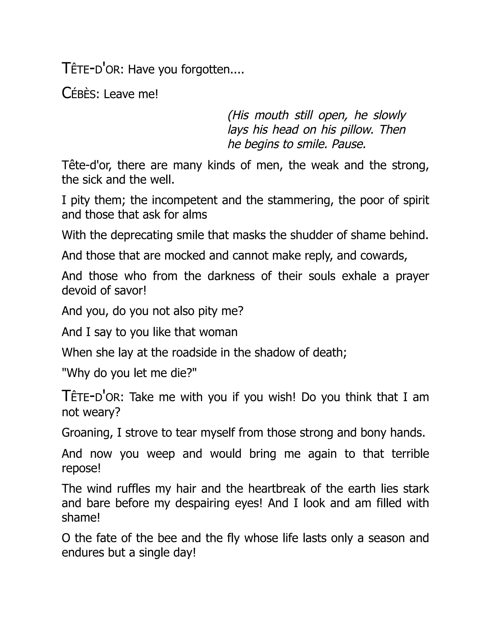 Tête-d'or: Have you forgotten....
Cébès: Leave me!
(His mouth still open, he slowly
lays his head on his pillow. Then
he begins to smile. Pause.
Tête-d'or, there are many kinds of men, the weak and the strong,
the sick and the well.
I pity them; the incompetent and the stammering, the poor of spirit
and those that ask for alms
With the deprecating smile that masks the shudder of shame behind.
And those that are mocked and cannot make reply, and cowards,
And those who from the darkness of their souls exhale a prayer
devoid of savor!
And you, do you not also pity me?
And I say to you like that woman
When she lay at the roadside in the shadow of death;
"Why do you let me die?"
Tête-d'or: Take me with you if you wish! Do you think that I am
not weary?
Groaning, I strove to tear myself from those strong and bony hands.
And now you weep and would bring me again to that terrible
repose!
The wind ruffles my hair and the heartbreak of the earth lies stark
and bare before my despairing eyes! And I look and am filled with
shame!
O the fate of the bee and the fly whose life lasts only a season and
endures but a single day!
 