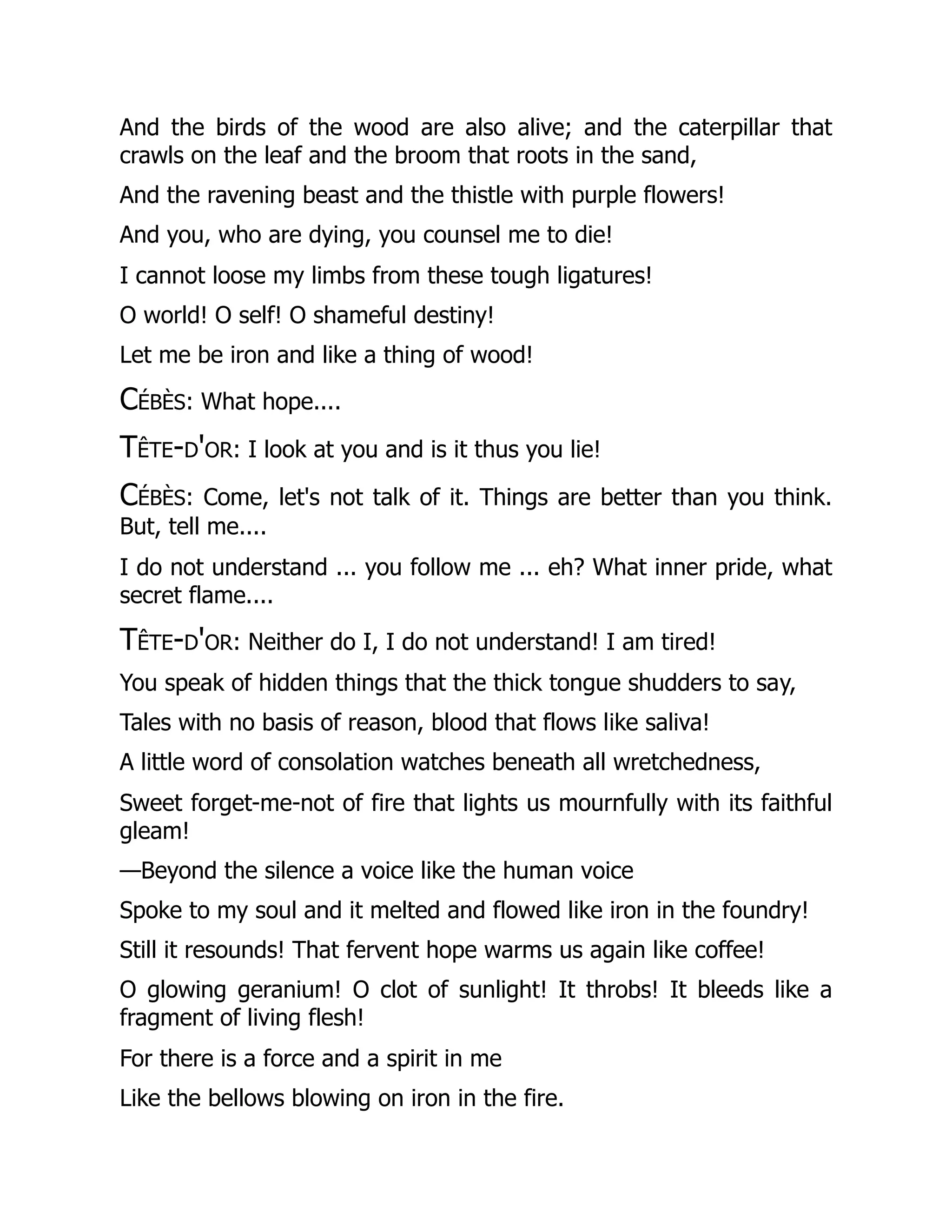 And the birds of the wood are also alive; and the caterpillar that
crawls on the leaf and the broom that roots in the sand,
And the ravening beast and the thistle with purple flowers!
And you, who are dying, you counsel me to die!
I cannot loose my limbs from these tough ligatures!
O world! O self! O shameful destiny!
Let me be iron and like a thing of wood!
Cébès: What hope....
Tête-d'or: I look at you and is it thus you lie!
Cébès: Come, let's not talk of it. Things are better than you think.
But, tell me....
I do not understand ... you follow me ... eh? What inner pride, what
secret flame....
Tête-d'or: Neither do I, I do not understand! I am tired!
You speak of hidden things that the thick tongue shudders to say,
Tales with no basis of reason, blood that flows like saliva!
A little word of consolation watches beneath all wretchedness,
Sweet forget-me-not of fire that lights us mournfully with its faithful
gleam!
—Beyond the silence a voice like the human voice
Spoke to my soul and it melted and flowed like iron in the foundry!
Still it resounds! That fervent hope warms us again like coffee!
O glowing geranium! O clot of sunlight! It throbs! It bleeds like a
fragment of living flesh!
For there is a force and a spirit in me
Like the bellows blowing on iron in the fire.
 