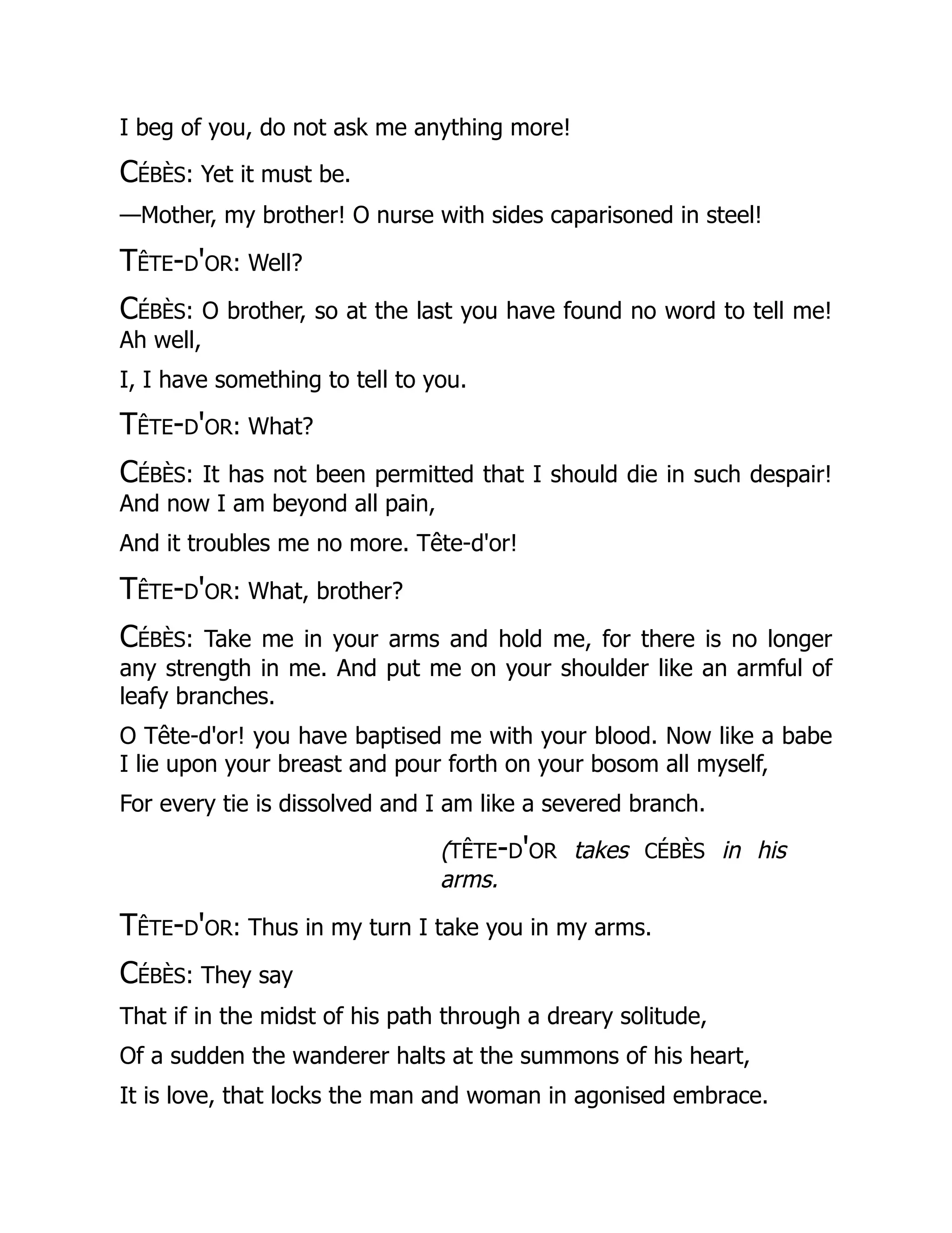 I beg of you, do not ask me anything more!
Cébès: Yet it must be.
—Mother, my brother! O nurse with sides caparisoned in steel!
Tête-d'or: Well?
Cébès: O brother, so at the last you have found no word to tell me!
Ah well,
I, I have something to tell to you.
Tête-d'or: What?
Cébès: It has not been permitted that I should die in such despair!
And now I am beyond all pain,
And it troubles me no more. Tête-d'or!
Tête-d'or: What, brother?
Cébès: Take me in your arms and hold me, for there is no longer
any strength in me. And put me on your shoulder like an armful of
leafy branches.
O Tête-d'or! you have baptised me with your blood. Now like a babe
I lie upon your breast and pour forth on your bosom all myself,
For every tie is dissolved and I am like a severed branch.
(tête-d'or takes cébès in his
arms.
Tête-d'or: Thus in my turn I take you in my arms.
Cébès: They say
That if in the midst of his path through a dreary solitude,
Of a sudden the wanderer halts at the summons of his heart,
It is love, that locks the man and woman in agonised embrace.
 