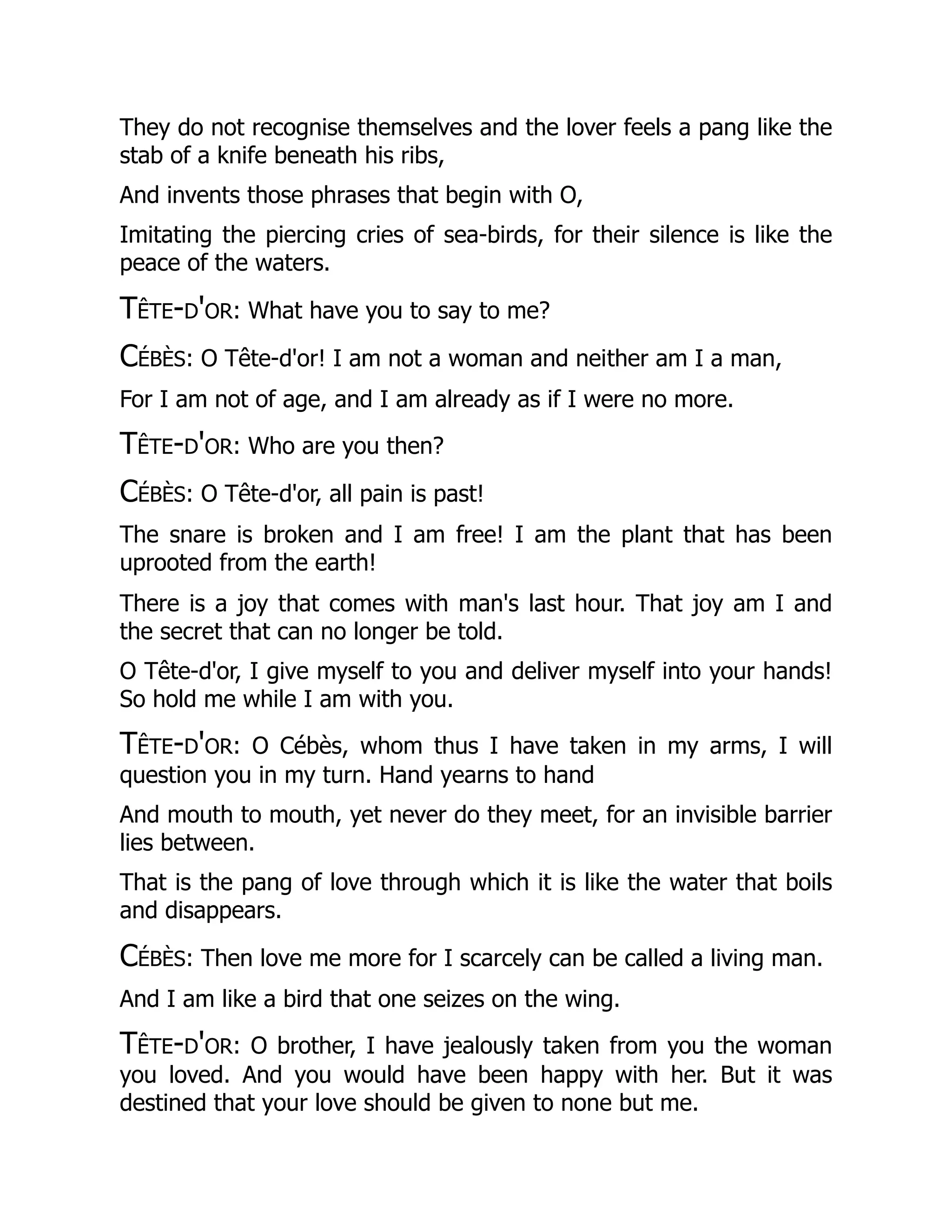 They do not recognise themselves and the lover feels a pang like the
stab of a knife beneath his ribs,
And invents those phrases that begin with O,
Imitating the piercing cries of sea-birds, for their silence is like the
peace of the waters.
Tête-d'or: What have you to say to me?
Cébès: O Tête-d'or! I am not a woman and neither am I a man,
For I am not of age, and I am already as if I were no more.
Tête-d'or: Who are you then?
Cébès: O Tête-d'or, all pain is past!
The snare is broken and I am free! I am the plant that has been
uprooted from the earth!
There is a joy that comes with man's last hour. That joy am I and
the secret that can no longer be told.
O Tête-d'or, I give myself to you and deliver myself into your hands!
So hold me while I am with you.
Tête-d'or: O Cébès, whom thus I have taken in my arms, I will
question you in my turn. Hand yearns to hand
And mouth to mouth, yet never do they meet, for an invisible barrier
lies between.
That is the pang of love through which it is like the water that boils
and disappears.
Cébès: Then love me more for I scarcely can be called a living man.
And I am like a bird that one seizes on the wing.
Tête-d'or: O brother, I have jealously taken from you the woman
you loved. And you would have been happy with her. But it was
destined that your love should be given to none but me.
 