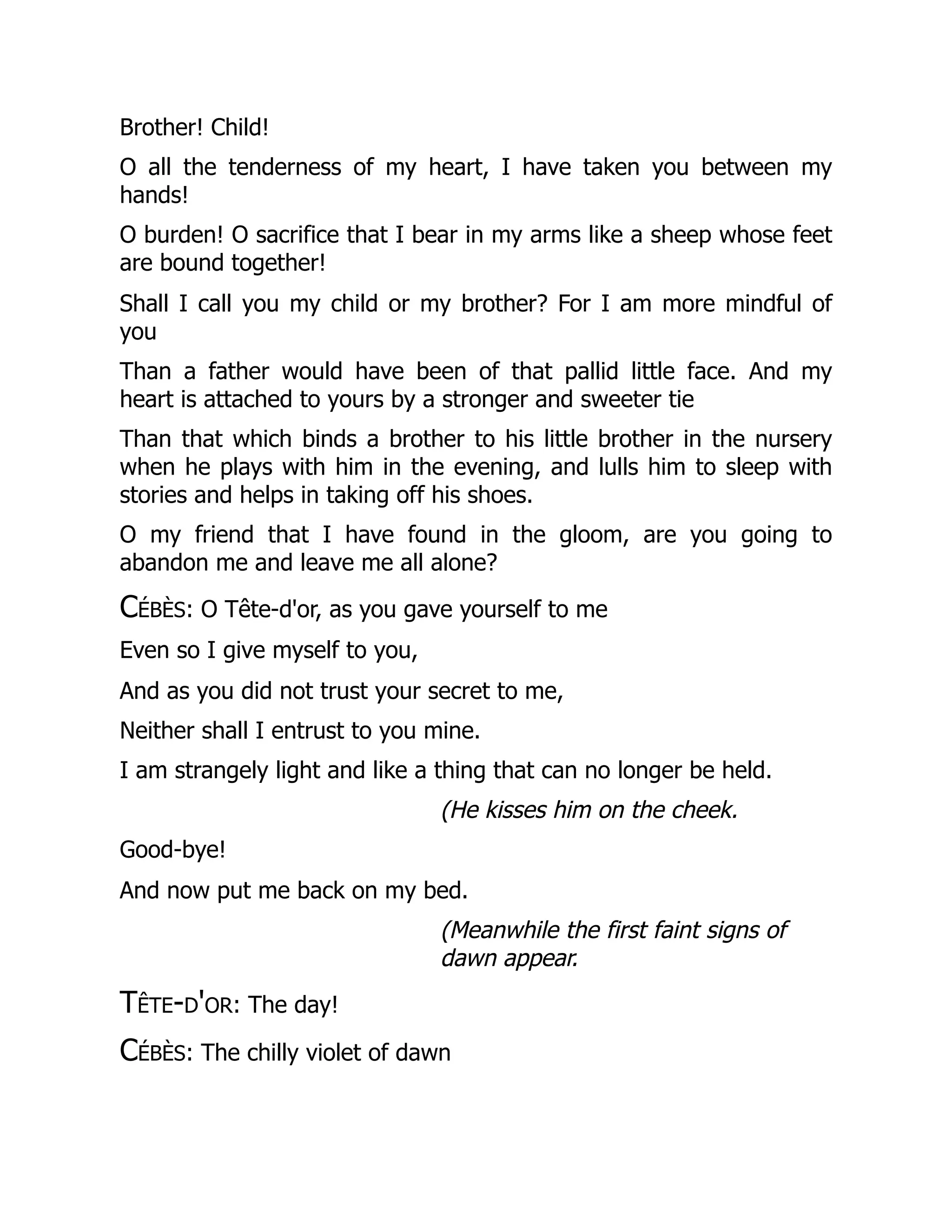 Brother! Child!
O all the tenderness of my heart, I have taken you between my
hands!
O burden! O sacrifice that I bear in my arms like a sheep whose feet
are bound together!
Shall I call you my child or my brother? For I am more mindful of
you
Than a father would have been of that pallid little face. And my
heart is attached to yours by a stronger and sweeter tie
Than that which binds a brother to his little brother in the nursery
when he plays with him in the evening, and lulls him to sleep with
stories and helps in taking off his shoes.
O my friend that I have found in the gloom, are you going to
abandon me and leave me all alone?
Cébès: O Tête-d'or, as you gave yourself to me
Even so I give myself to you,
And as you did not trust your secret to me,
Neither shall I entrust to you mine.
I am strangely light and like a thing that can no longer be held.
(He kisses him on the cheek.
Good-bye!
And now put me back on my bed.
(Meanwhile the first faint signs of
dawn appear.
Tête-d'or: The day!
Cébès: The chilly violet of dawn
 