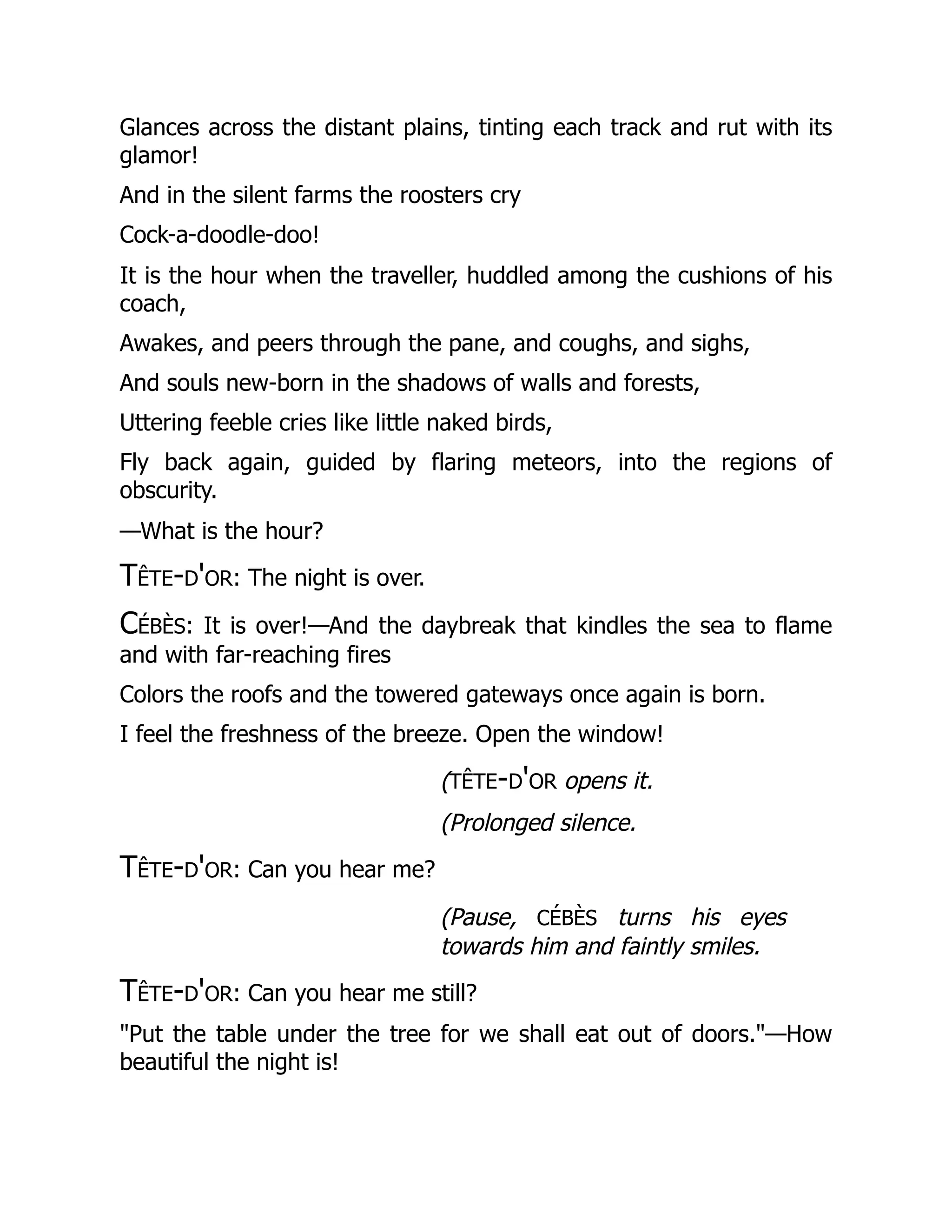 Glances across the distant plains, tinting each track and rut with its
glamor!
And in the silent farms the roosters cry
Cock-a-doodle-doo!
It is the hour when the traveller, huddled among the cushions of his
coach,
Awakes, and peers through the pane, and coughs, and sighs,
And souls new-born in the shadows of walls and forests,
Uttering feeble cries like little naked birds,
Fly back again, guided by flaring meteors, into the regions of
obscurity.
—What is the hour?
Tête-d'or: The night is over.
Cébès: It is over!—And the daybreak that kindles the sea to flame
and with far-reaching fires
Colors the roofs and the towered gateways once again is born.
I feel the freshness of the breeze. Open the window!
(tête-d'or opens it.
(Prolonged silence.
Tête-d'or: Can you hear me?
(Pause, cébès turns his eyes
towards him and faintly smiles.
Tête-d'or: Can you hear me still?
"Put the table under the tree for we shall eat out of doors."—How
beautiful the night is!
 