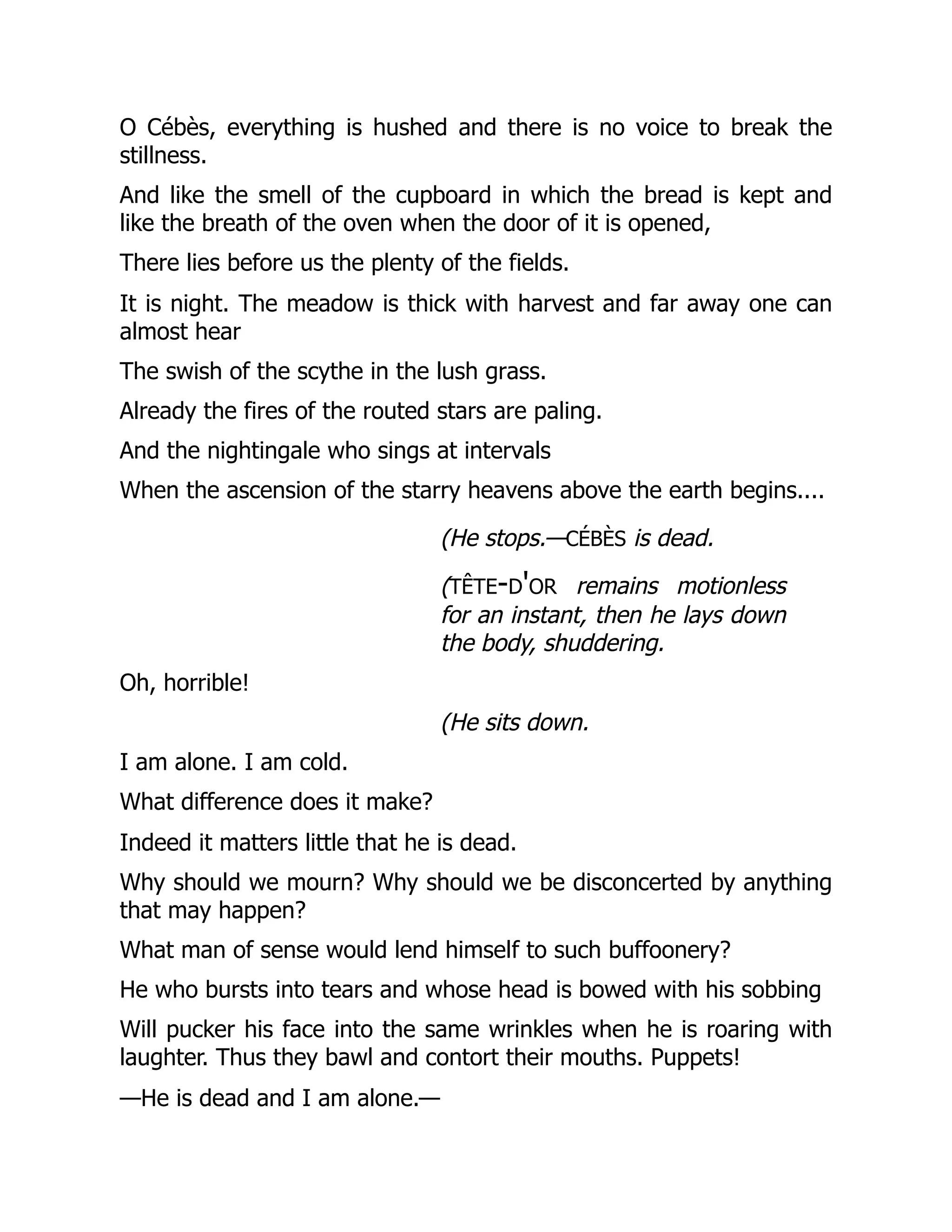 O Cébès, everything is hushed and there is no voice to break the
stillness.
And like the smell of the cupboard in which the bread is kept and
like the breath of the oven when the door of it is opened,
There lies before us the plenty of the fields.
It is night. The meadow is thick with harvest and far away one can
almost hear
The swish of the scythe in the lush grass.
Already the fires of the routed stars are paling.
And the nightingale who sings at intervals
When the ascension of the starry heavens above the earth begins....
(He stops.—cébès is dead.
(tête-d'or remains motionless
for an instant, then he lays down
the body, shuddering.
Oh, horrible!
(He sits down.
I am alone. I am cold.
What difference does it make?
Indeed it matters little that he is dead.
Why should we mourn? Why should we be disconcerted by anything
that may happen?
What man of sense would lend himself to such buffoonery?
He who bursts into tears and whose head is bowed with his sobbing
Will pucker his face into the same wrinkles when he is roaring with
laughter. Thus they bawl and contort their mouths. Puppets!
—He is dead and I am alone.—
 