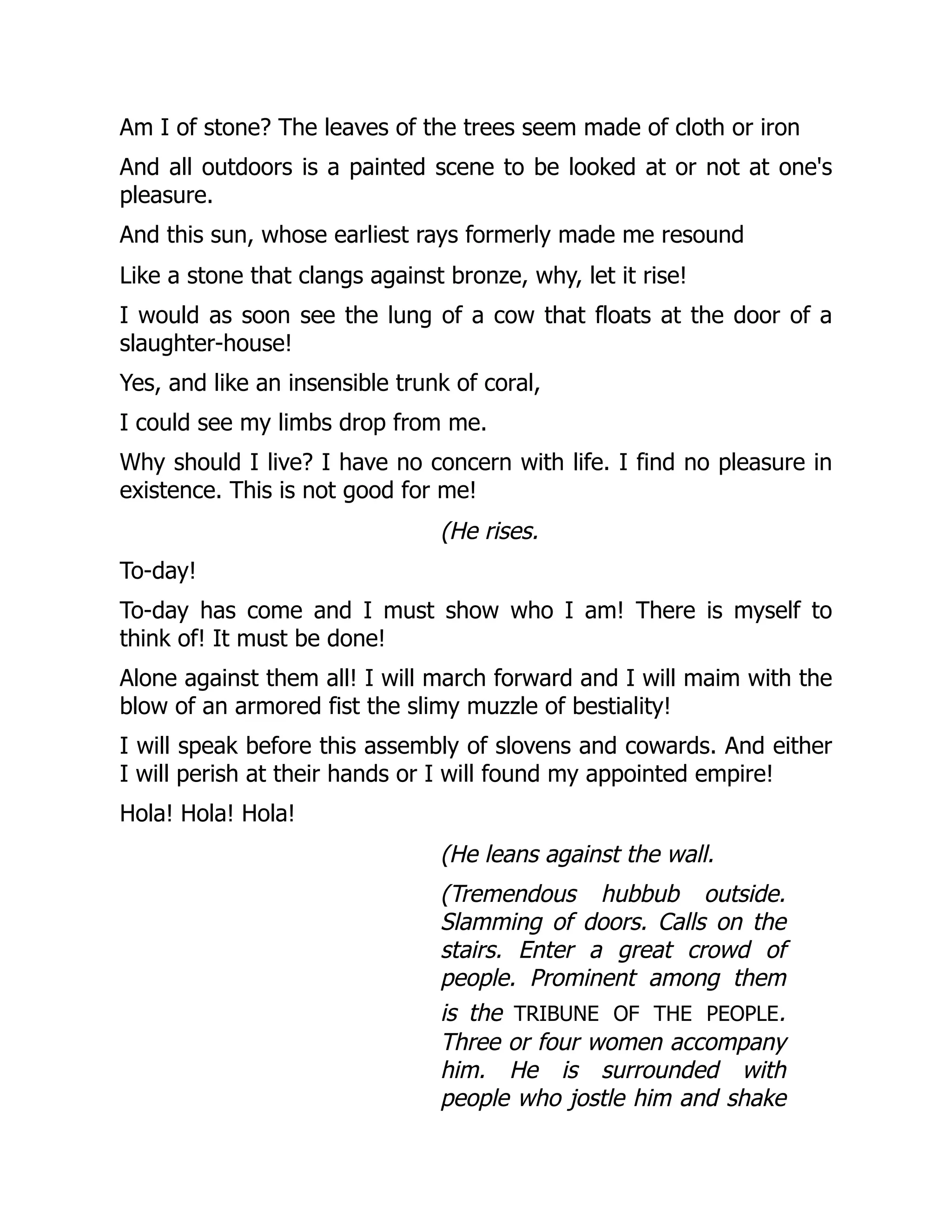 Am I of stone? The leaves of the trees seem made of cloth or iron
And all outdoors is a painted scene to be looked at or not at one's
pleasure.
And this sun, whose earliest rays formerly made me resound
Like a stone that clangs against bronze, why, let it rise!
I would as soon see the lung of a cow that floats at the door of a
slaughter-house!
Yes, and like an insensible trunk of coral,
I could see my limbs drop from me.
Why should I live? I have no concern with life. I find no pleasure in
existence. This is not good for me!
(He rises.
To-day!
To-day has come and I must show who I am! There is myself to
think of! It must be done!
Alone against them all! I will march forward and I will maim with the
blow of an armored fist the slimy muzzle of bestiality!
I will speak before this assembly of slovens and cowards. And either
I will perish at their hands or I will found my appointed empire!
Hola! Hola! Hola!
(He leans against the wall.
(Tremendous hubbub outside.
Slamming of doors. Calls on the
stairs. Enter a great crowd of
people. Prominent among them
is the tribune of the people.
Three or four women accompany
him. He is surrounded with
people who jostle him and shake
 