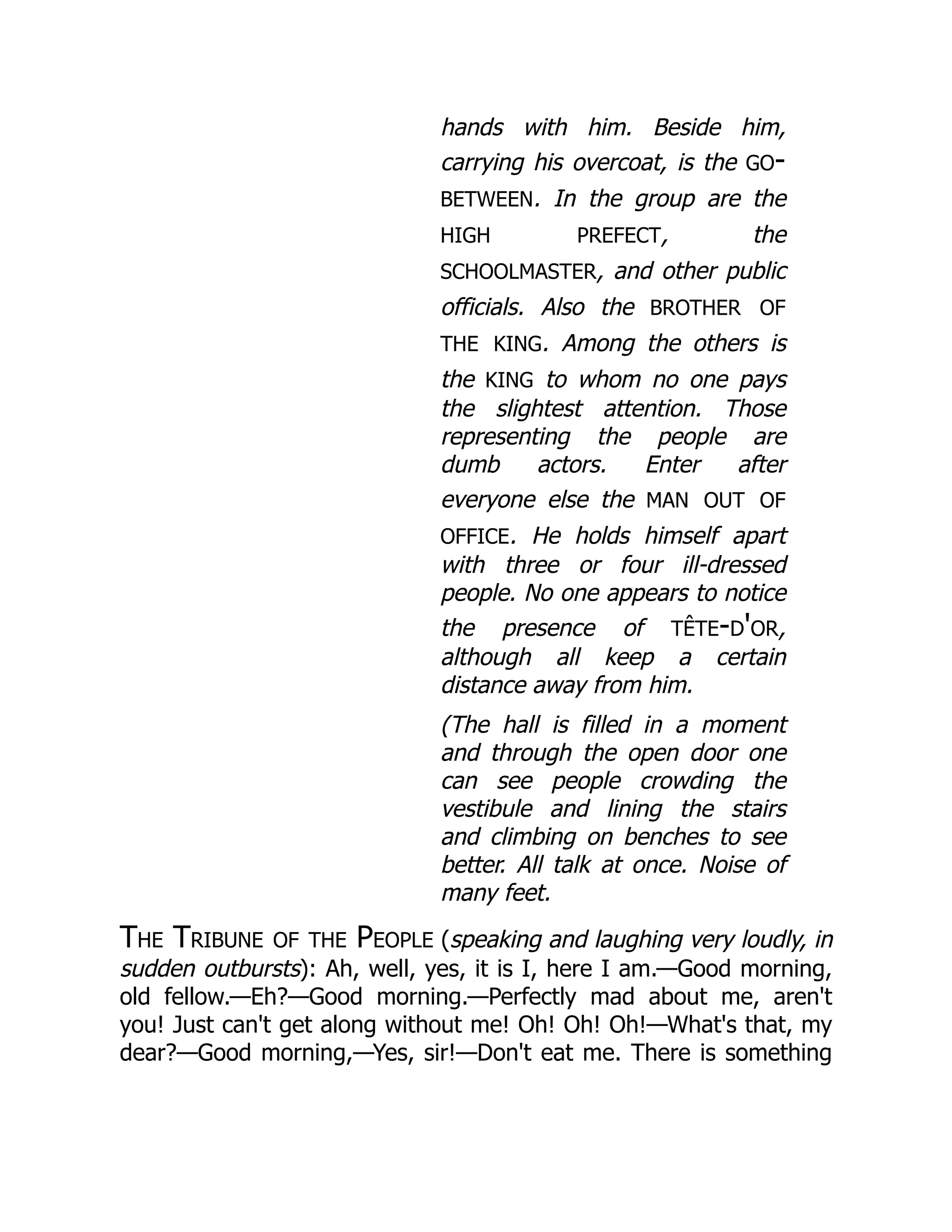 hands with him. Beside him,
carrying his overcoat, is the go-
between. In the group are the
high prefect, the
schoolmaster, and other public
officials. Also the brother of
the king. Among the others is
the king to whom no one pays
the slightest attention. Those
representing the people are
dumb actors. Enter after
everyone else the man out of
office. He holds himself apart
with three or four ill-dressed
people. No one appears to notice
the presence of tête-d'or,
although all keep a certain
distance away from him.
(The hall is filled in a moment
and through the open door one
can see people crowding the
vestibule and lining the stairs
and climbing on benches to see
better. All talk at once. Noise of
many feet.
The Tribune of the People (speaking and laughing very loudly, in
sudden outbursts): Ah, well, yes, it is I, here I am.—Good morning,
old fellow.—Eh?—Good morning.—Perfectly mad about me, aren't
you! Just can't get along without me! Oh! Oh! Oh!—What's that, my
dear?—Good morning,—Yes, sir!—Don't eat me. There is something
 