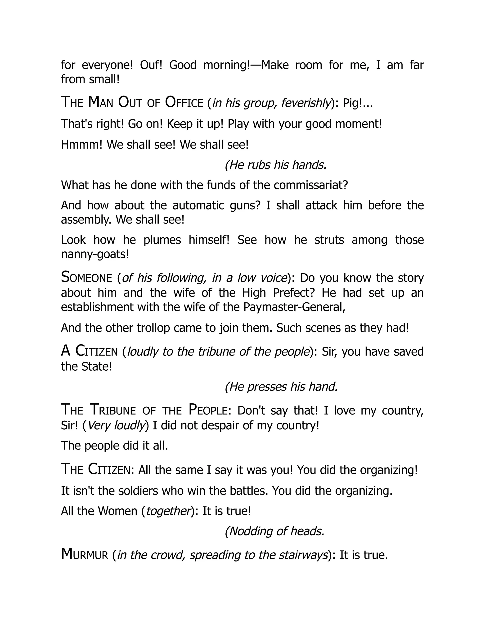 for everyone! Ouf! Good morning!—Make room for me, I am far
from small!
The Man Out of Office (in his group, feverishly): Pig!...
That's right! Go on! Keep it up! Play with your good moment!
Hmmm! We shall see! We shall see!
(He rubs his hands.
What has he done with the funds of the commissariat?
And how about the automatic guns? I shall attack him before the
assembly. We shall see!
Look how he plumes himself! See how he struts among those
nanny-goats!
Someone (of his following, in a low voice): Do you know the story
about him and the wife of the High Prefect? He had set up an
establishment with the wife of the Paymaster-General,
And the other trollop came to join them. Such scenes as they had!
A Citizen (loudly to the tribune of the people): Sir, you have saved
the State!
(He presses his hand.
The Tribune of the People: Don't say that! I love my country,
Sir! (Very loudly) I did not despair of my country!
The people did it all.
The Citizen: All the same I say it was you! You did the organizing!
It isn't the soldiers who win the battles. You did the organizing.
All the Women (together): It is true!
(Nodding of heads.
Murmur (in the crowd, spreading to the stairways): It is true.
 