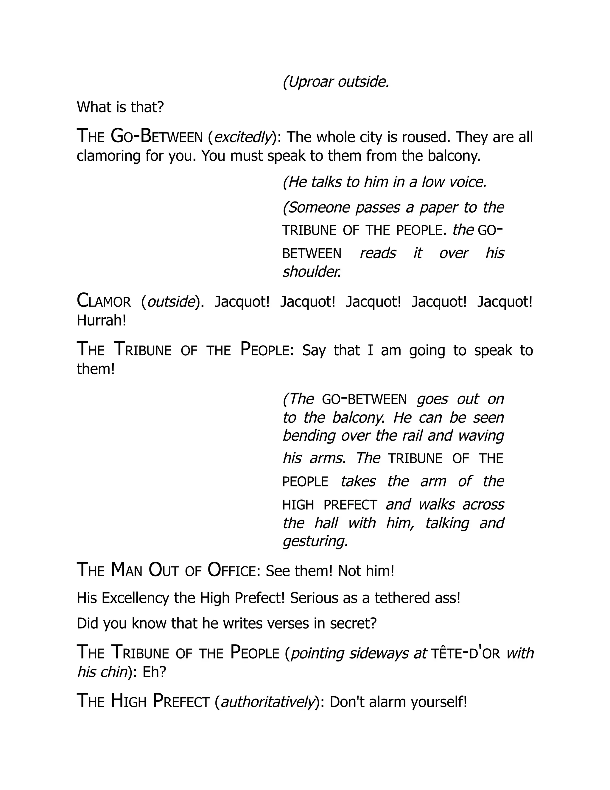 (Uproar outside.
What is that?
The Go-Between (excitedly): The whole city is roused. They are all
clamoring for you. You must speak to them from the balcony.
(He talks to him in a low voice.
(Someone passes a paper to the
tribune of the people. the go-
between reads it over his
shoulder.
Clamor (outside). Jacquot! Jacquot! Jacquot! Jacquot! Jacquot!
Hurrah!
The Tribune of the People: Say that I am going to speak to
them!
(The go-between goes out on
to the balcony. He can be seen
bending over the rail and waving
his arms. The tribune of the
people takes the arm of the
high prefect and walks across
the hall with him, talking and
gesturing.
The Man Out of Office: See them! Not him!
His Excellency the High Prefect! Serious as a tethered ass!
Did you know that he writes verses in secret?
The Tribune of the People (pointing sideways at tête-d'or with
his chin): Eh?
The High Prefect (authoritatively): Don't alarm yourself!
 