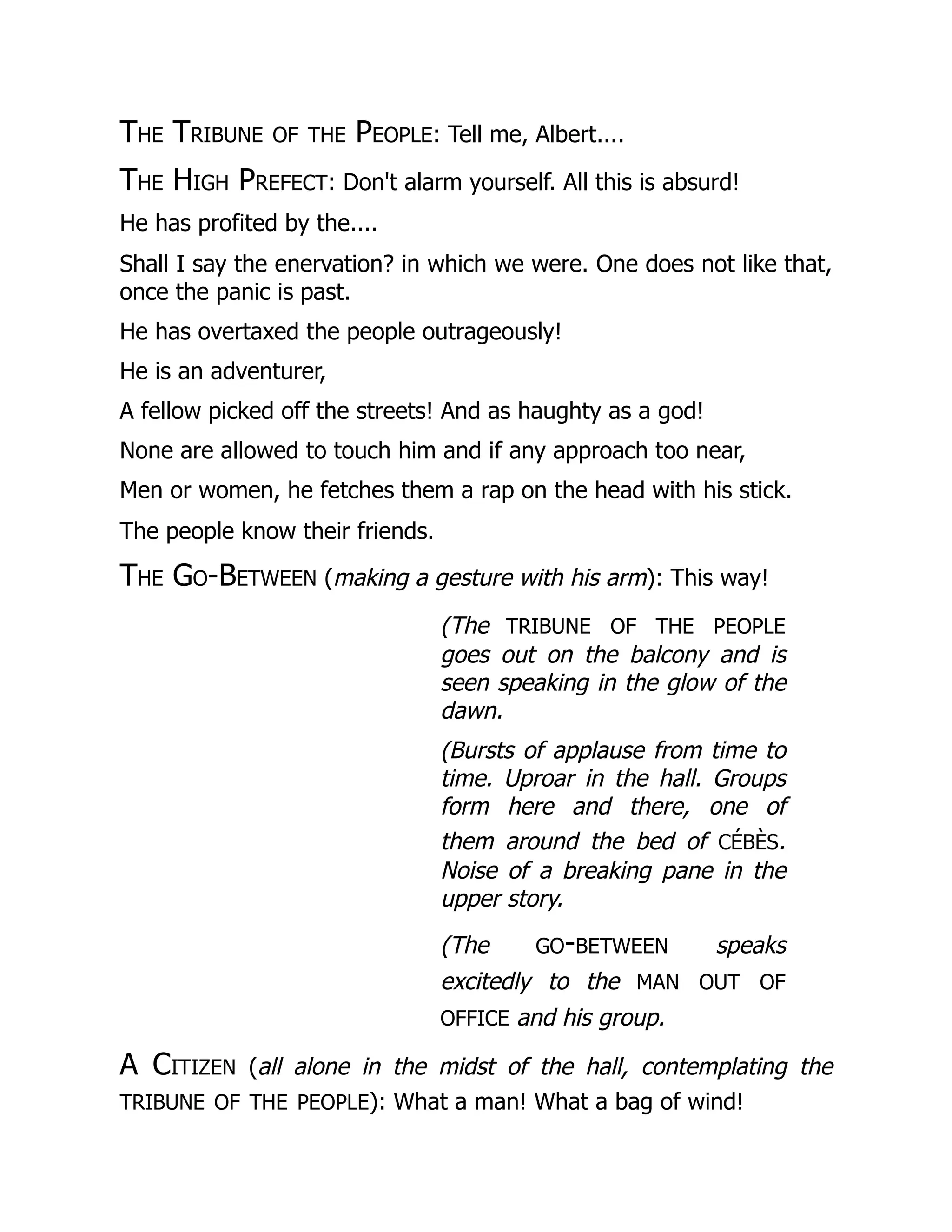 The Tribune of the People: Tell me, Albert....
The High Prefect: Don't alarm yourself. All this is absurd!
He has profited by the....
Shall I say the enervation? in which we were. One does not like that,
once the panic is past.
He has overtaxed the people outrageously!
He is an adventurer,
A fellow picked off the streets! And as haughty as a god!
None are allowed to touch him and if any approach too near,
Men or women, he fetches them a rap on the head with his stick.
The people know their friends.
The Go-Between (making a gesture with his arm): This way!
(The tribune of the people
goes out on the balcony and is
seen speaking in the glow of the
dawn.
(Bursts of applause from time to
time. Uproar in the hall. Groups
form here and there, one of
them around the bed of cébès.
Noise of a breaking pane in the
upper story.
(The go-between speaks
excitedly to the man out of
office and his group.
A Citizen (all alone in the midst of the hall, contemplating the
tribune of the people): What a man! What a bag of wind!
 