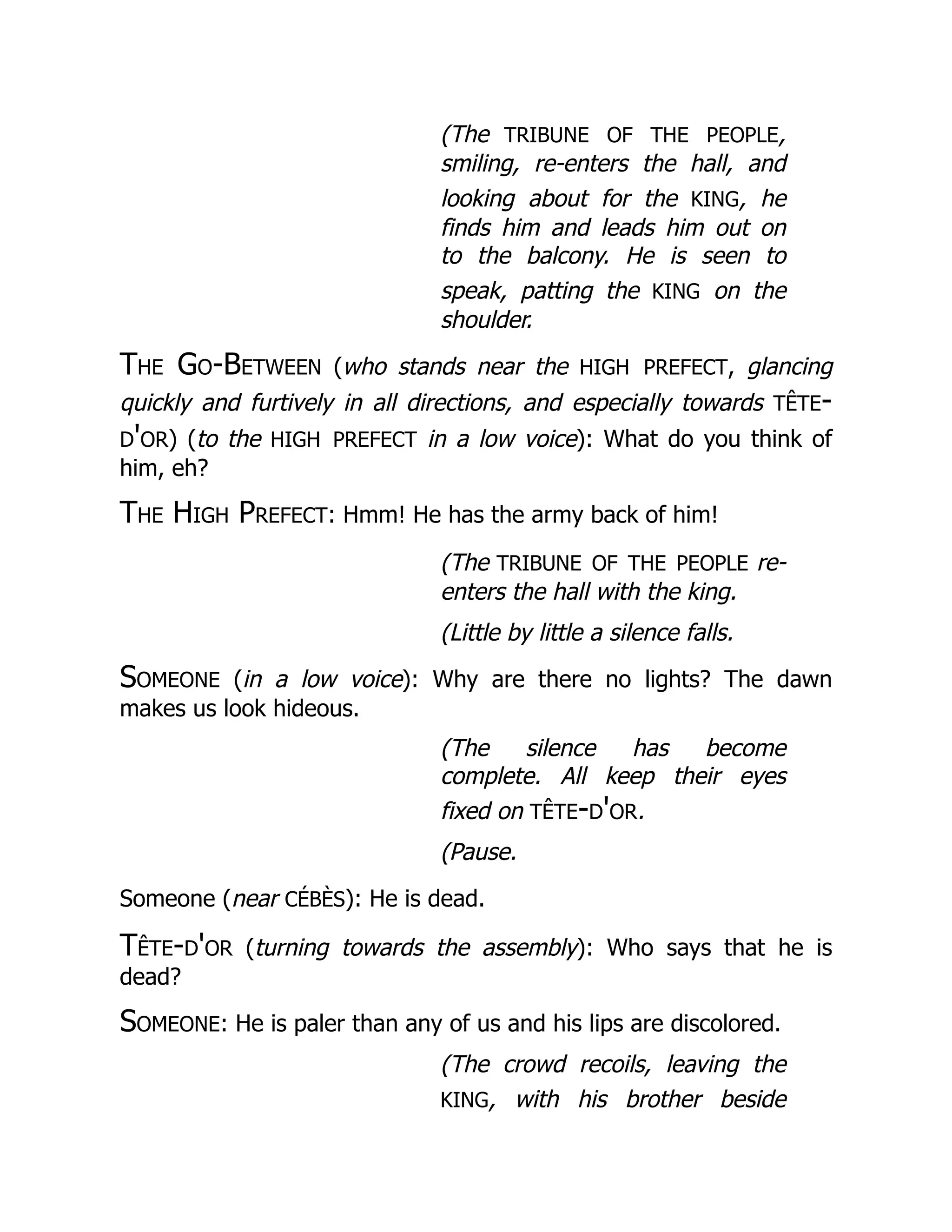 (The tribune of the people,
smiling, re-enters the hall, and
looking about for the king, he
finds him and leads him out on
to the balcony. He is seen to
speak, patting the king on the
shoulder.
The Go-Between (who stands near the high prefect, glancing
quickly and furtively in all directions, and especially towards tête-
d'or) (to the high prefect in a low voice): What do you think of
him, eh?
The High Prefect: Hmm! He has the army back of him!
(The tribune of the people re-
enters the hall with the king.
(Little by little a silence falls.
Someone (in a low voice): Why are there no lights? The dawn
makes us look hideous.
(The silence has become
complete. All keep their eyes
fixed on tête-d'or.
(Pause.
Someone (near cébès): He is dead.
Tête-d'or (turning towards the assembly): Who says that he is
dead?
Someone: He is paler than any of us and his lips are discolored.
(The crowd recoils, leaving the
king, with his brother beside
 