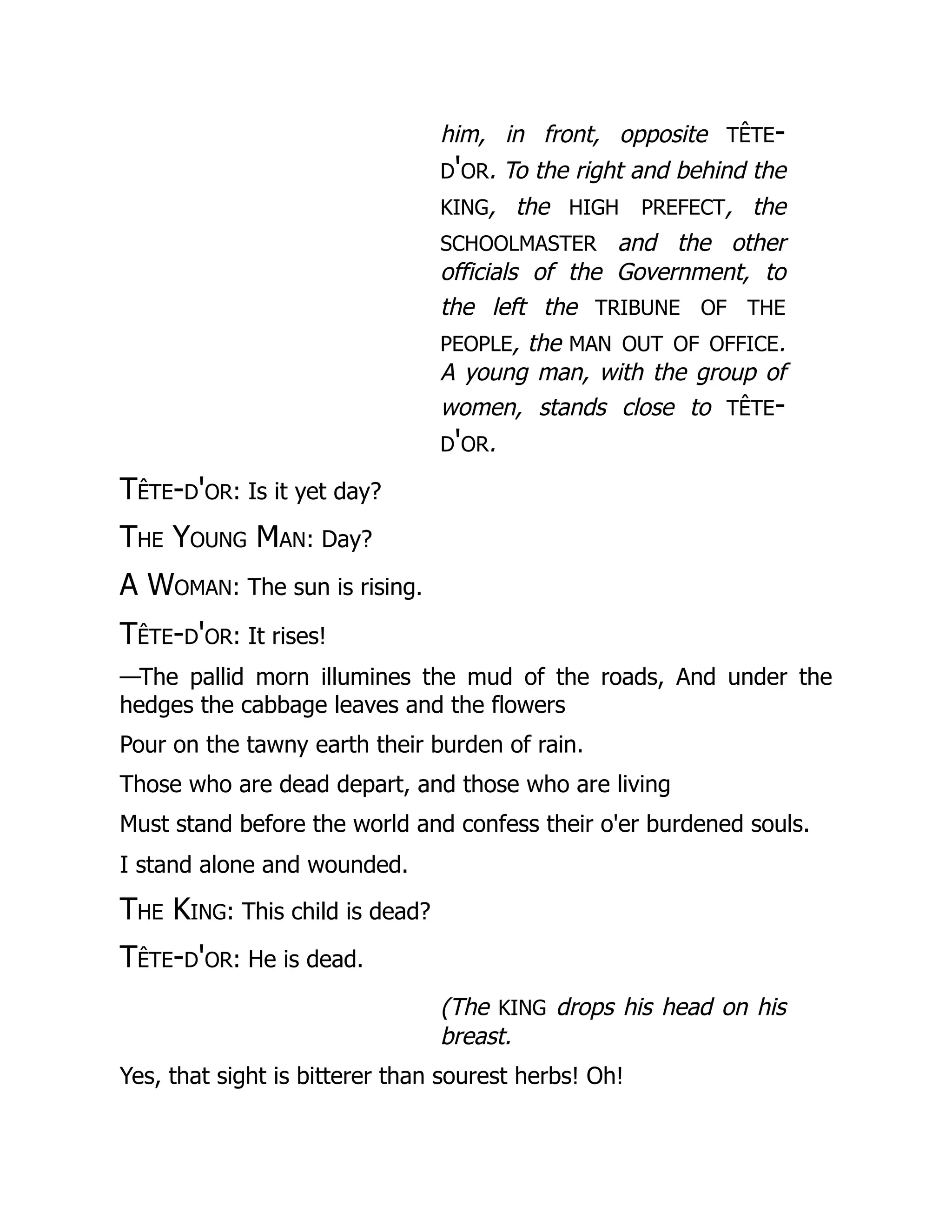him, in front, opposite tête-
d'or. To the right and behind the
king, the high prefect, the
schoolmaster and the other
officials of the Government, to
the left the tribune of the
people, the man out of office.
A young man, with the group of
women, stands close to tête-
d'or.
Tête-d'or: Is it yet day?
The Young Man: Day?
A Woman: The sun is rising.
Tête-d'or: It rises!
—The pallid morn illumines the mud of the roads, And under the
hedges the cabbage leaves and the flowers
Pour on the tawny earth their burden of rain.
Those who are dead depart, and those who are living
Must stand before the world and confess their o'er burdened souls.
I stand alone and wounded.
The King: This child is dead?
Tête-d'or: He is dead.
(The king drops his head on his
breast.
Yes, that sight is bitterer than sourest herbs! Oh!
 
