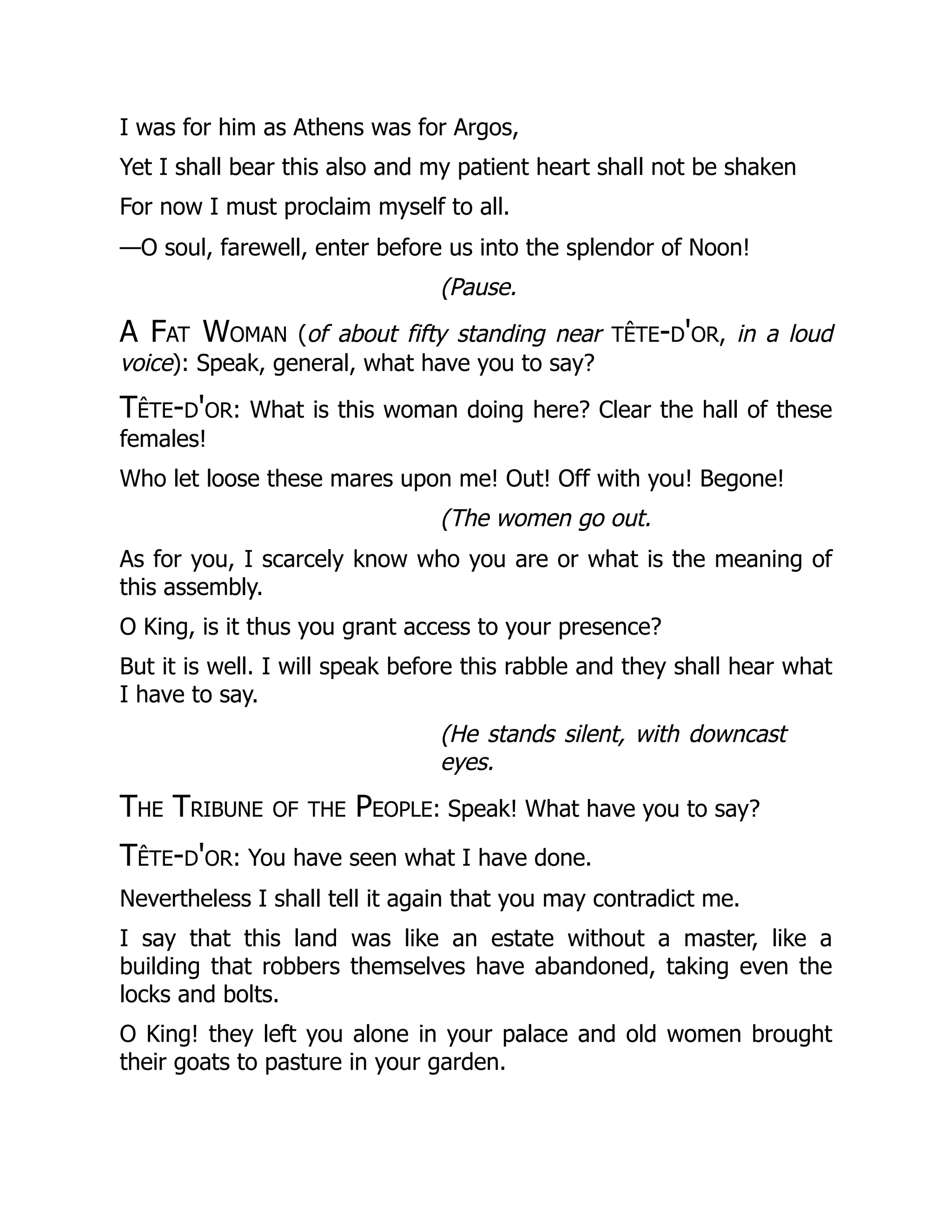 I was for him as Athens was for Argos,
Yet I shall bear this also and my patient heart shall not be shaken
For now I must proclaim myself to all.
—O soul, farewell, enter before us into the splendor of Noon!
(Pause.
A Fat Woman (of about fifty standing near tête-d'or, in a loud
voice): Speak, general, what have you to say?
Tête-d'or: What is this woman doing here? Clear the hall of these
females!
Who let loose these mares upon me! Out! Off with you! Begone!
(The women go out.
As for you, I scarcely know who you are or what is the meaning of
this assembly.
O King, is it thus you grant access to your presence?
But it is well. I will speak before this rabble and they shall hear what
I have to say.
(He stands silent, with downcast
eyes.
The Tribune of the People: Speak! What have you to say?
Tête-d'or: You have seen what I have done.
Nevertheless I shall tell it again that you may contradict me.
I say that this land was like an estate without a master, like a
building that robbers themselves have abandoned, taking even the
locks and bolts.
O King! they left you alone in your palace and old women brought
their goats to pasture in your garden.
 