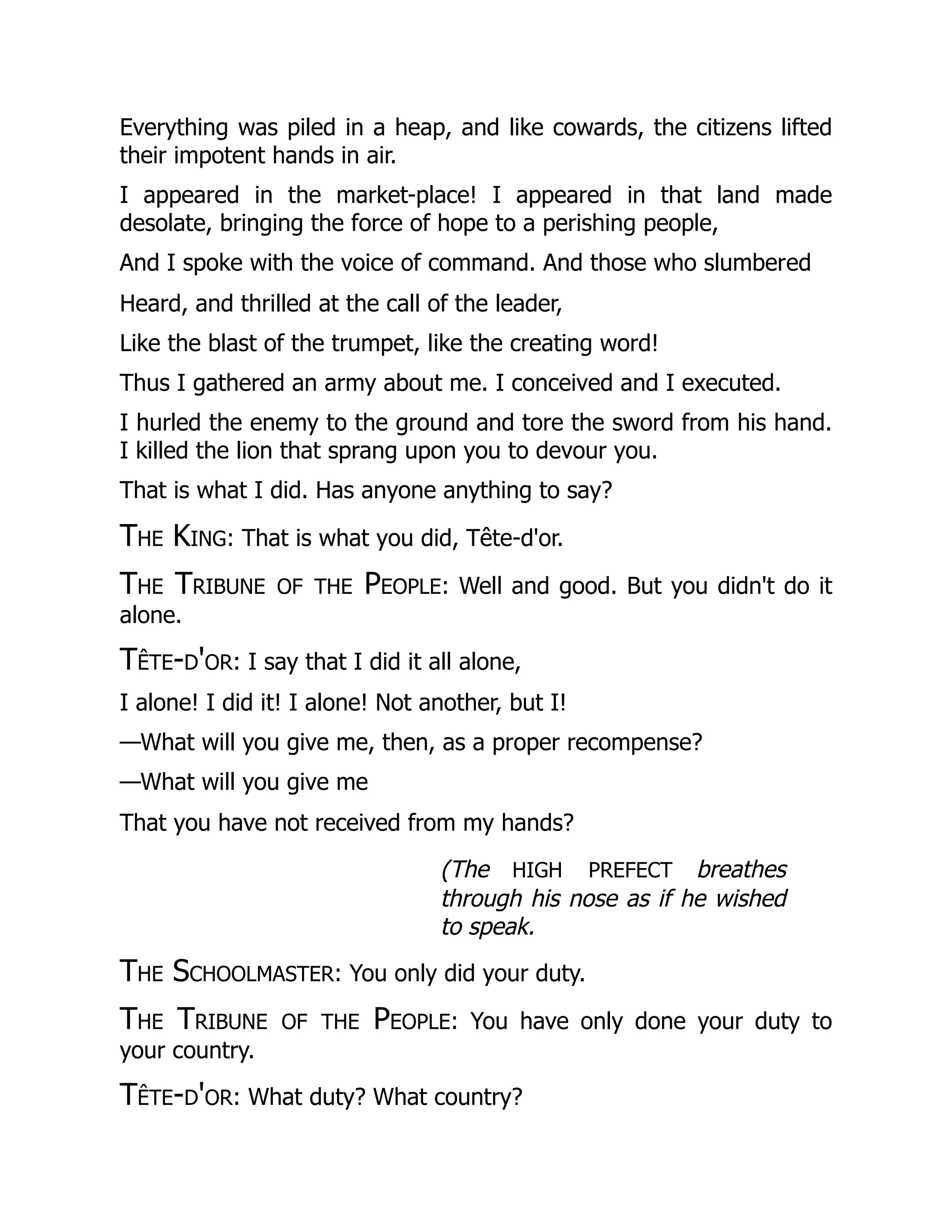 Everything was piled in a heap, and like cowards, the citizens lifted
their impotent hands in air.
I appeared in the market-place! I appeared in that land made
desolate, bringing the force of hope to a perishing people,
And I spoke with the voice of command. And those who slumbered
Heard, and thrilled at the call of the leader,
Like the blast of the trumpet, like the creating word!
Thus I gathered an army about me. I conceived and I executed.
I hurled the enemy to the ground and tore the sword from his hand.
I killed the lion that sprang upon you to devour you.
That is what I did. Has anyone anything to say?
The King: That is what you did, Tête-d'or.
The Tribune of the People: Well and good. But you didn't do it
alone.
Tête-d'or: I say that I did it all alone,
I alone! I did it! I alone! Not another, but I!
—What will you give me, then, as a proper recompense?
—What will you give me
That you have not received from my hands?
(The high prefect breathes
through his nose as if he wished
to speak.
The Schoolmaster: You only did your duty.
The Tribune of the People: You have only done your duty to
your country.
Tête-d'or: What duty? What country?
 