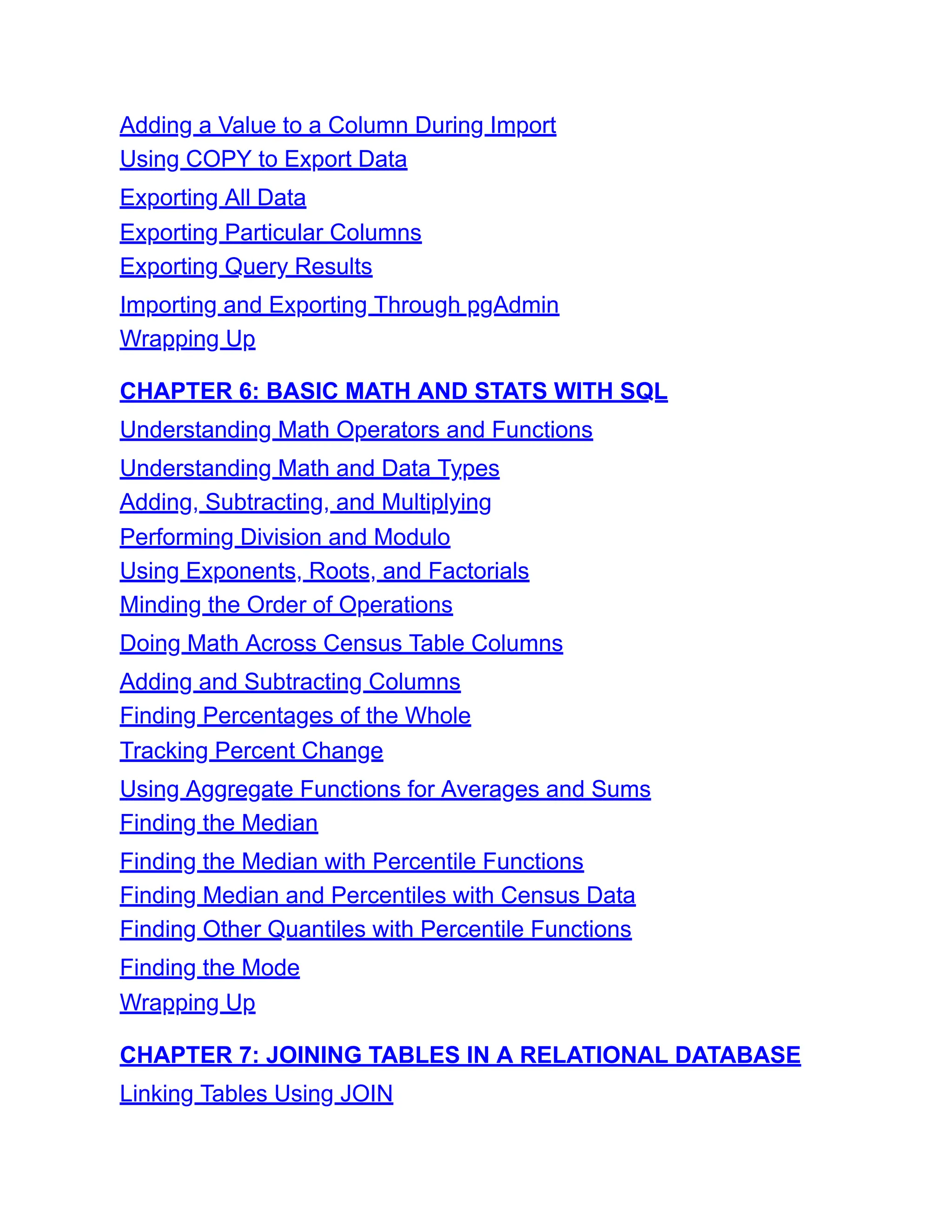 Adding a Value to a Column During Import
Using COPY to Export Data
Exporting All Data
Exporting Particular Columns
Exporting Query Results
Importing and Exporting Through pgAdmin
Wrapping Up
CHAPTER 6: BASIC MATH AND STATS WITH SQL
Understanding Math Operators and Functions
Understanding Math and Data Types
Adding, Subtracting, and Multiplying
Performing Division and Modulo
Using Exponents, Roots, and Factorials
Minding the Order of Operations
Doing Math Across Census Table Columns
Adding and Subtracting Columns
Finding Percentages of the Whole
Tracking Percent Change
Using Aggregate Functions for Averages and Sums
Finding the Median
Finding the Median with Percentile Functions
Finding Median and Percentiles with Census Data
Finding Other Quantiles with Percentile Functions
Finding the Mode
Wrapping Up
CHAPTER 7: JOINING TABLES IN A RELATIONAL DATABASE
Linking Tables Using JOIN
 