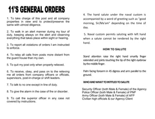 1. To take charge of this post and all company
properties in view and to protect/preserve the
same with utmost diligence.
2. To walk in an alert manner during my tour of
duty, keeping always on the alert and observing
everything that takes place within sight or hearing.
3. To report all violations of orders I am instructed
to enforce.
4. To relay all calls from posts more distant from
the guard house than my own.
5. To quit my post only when properly relieved.
6. To receive, obey, and pass on to the relieving
me all orders from company officers or officials,
supervisors, post-in-charge or shift leaders.
7. To talk to no one except in line of duty.
8. To give the alarm in the case of fire or disorder.
9. To call the superior officer in any case not
covered by instructions.
4. The hand salute under the naval custom is
accompanied by a word of greeting such as "good
morning, Sir/Ma'am" depending on the time of
day.
5. Naval custom permits saluting with left hand
when a salute cannot be rendered by the right
hand.
HOW TO SALUTE
Stand attention raise the right hand smartly finger
extended and joints touching the tip of the right eyebrow
bythemiddlefinger.
Palm facing forearm in 45 digress and arm parallel to the
ground.
WHOANDWHATTOINTITLEDTOSALUTE
Security Officer (both Male & Female) of the Agency
Police Officer (both Male & Female) of PNP
Army Officer (both Male & Female) of AFP
Civilian high officials & our Agency Client
 