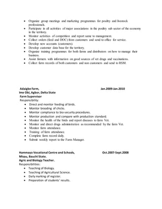  Organize group meetings and marketing programmes for poultry and livestock
professionals.
 Participate in all activities of major associations in the poultry sub sector of the economy
in the territory.
 Monitor activities of competition and report same to management.
 Collect orders (feed and DOC) from customers and send to office for service.
 Develop new accounts (customers).
 Develop customer data base for the territory.
 Organize training programmes for both farms and distributors on how to manage their
business.
 Assist farmers with information on good sources of vet drugs and vaccinations.
 Collect farm records of both customers and non customers and send to RSM.
Adaigbe Farm, Jan.2009-Jan.2010
Ime Obi, Agbor, Delta State
Farm Supervisor
Responsibility:
 Direct and monitor feeding of birds.
 Monitor brooding of chicks.
 Monitor compliance to bio-security procedures.
 Monitor production and compare with production standard.
 Monitor the health of the birds and report diseases to farm Vet.
 Monitor and direct drugs administration as recommended by the farm Vet.
 Monitor farm attendance.
 Training of farm attendance.
 Complete farm record daily.
 Submit weekly report to the Farm Manager.
Hammayo Vocational Centre and Schools, Oct.2007-Sept.2008
Misau, Bauchi State.
Agric and Biology Teacher.
Responsibilities:
 Teaching of Biology.
 Teaching of Agricultural Science.
 Daily marking of register.
 Preparation of students’ results.
 