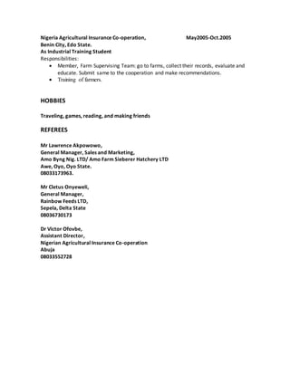Nigeria Agricultural Insurance Co-operation, May2005-Oct.2005
Benin City, Edo State.
As Industrial Training Student
Responsibilities:
 Member, Farm Supervising Team: go to farms, collect their records, evaluate and
educate. Submit same to the cooperation and make recommendations.
 Training of farmers.
HOBBIES
Traveling, games, reading, and making friends
REFEREES
Mr Lawrence Akpowowo,
General Manager, Sales and Marketing,
Amo Byng Nig. LTD/ Amo Farm Sieberer Hatchery LTD
Awe, Oyo, Oyo State.
08033173963.
Mr Cletus Onyeweli,
General Manager,
Rainbow Feeds LTD,
Sepela, Delta State
08036730173
Dr Victor Ofovbe,
Assistant Director,
Nigerian Agricultural Insurance Co-operation
Abuja
08033552728
 