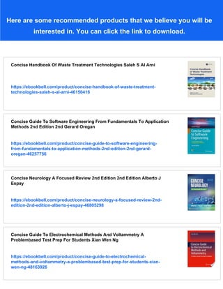 Here are some recommended products that we believe you will be
interested in. You can click the link to download.
Concise Handbook Of Waste Treatment Technologies Saleh S Al Arni
https://ebookbell.com/product/concise-handbook-of-waste-treatment-
technologies-saleh-s-al-arni-46150416
Concise Guide To Software Engineering From Fundamentals To Application
Methods 2nd Edition 2nd Gerard Oregan
https://ebookbell.com/product/concise-guide-to-software-engineering-
from-fundamentals-to-application-methods-2nd-edition-2nd-gerard-
oregan-46257756
Concise Neurology A Focused Review 2nd Edition 2nd Edition Alberto J
Espay
https://ebookbell.com/product/concise-neurology-a-focused-review-2nd-
edition-2nd-edition-alberto-j-espay-46805298
Concise Guide To Electrochemical Methods And Voltammetry A
Problembased Test Prep For Students Xian Wen Ng
https://ebookbell.com/product/concise-guide-to-electrochemical-
methods-and-voltammetry-a-problembased-test-prep-for-students-xian-
wen-ng-48163926
 