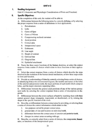 UNIT# 2
1.
II.
Reading Assignment:
Unit # 2 (Anatomic and Physiologic Considerations of Form and Function)
Specific Objectives:
At the completion of this unit, the student will be able to:
A. Differentiatebetween the followingtermsby correctlydefining,or by selecting
the proper response from a series of definitions or their applications.
1. Periodontium
2. Lobe
3. Curve of Spee
4. Curve of Wilson
5. Compensating occlusal curvature
6. Axial position
7. Contact area
8. Interproximal space
9. Embrasure
10. Line angle
11. Height of contour
12. Cervical line
13. Gingival line
14. Epithelial attachment
B.' Name the three major functions of the human dentition, or select the correct
response from a series of choices which relate to these functions or their applica-
tions.
C. Select the correct response from a series of choices which describe the steps
involved in the evolutionof the human dental mechanism, or how these steps relate
to form and function.
D. Providean understanding of lobesby correctlyselectingfroma seriesof choices,
or identifying from a two-dimensional diagram, the number and names of the lobes
of the anterior and posterior teeth, the major portions of each tooth which compose
lobes, and the major structures separating lobes.
E. Differentiate between the general axial positions of any of the various perma-
nent teeth, by selecting the correct response from a series of descriptions or dia-
grams.
F. Differentiatebetween the crown surfaces of teeth by matching them with their
correct general shape (triangular, trapezoidal, or rhomboidal), or by relating the
shape to the specific function of the tooth.
G. Describe, or differentiatebetween contact areas by providing,or selectingfrom
a series of choices the correct information which relates to the:
1. two purposes served by proper contact areas.
2. general rules of size and location on individual teeth.
3. differences between the contact areas of anterior and posterior teeth.
4. changes in contact areas occurring with age.
H. Describe, or correctly select from a series of choices, the components,bound-
aries, or functions of the interproximal space.
 