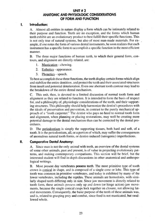 UNIT # 2
ANATOMIC AND PHYSIOLOGICCONSIDERATIONS
OF FORMAND FUNCTION
I. Introduction:
A. Almost all entities in nature display a form which can be intimately related to
their purpose and function. Teeth are no exception, and the forms which human
teeth exhibit are an evolutionaryproduct to best fulfill their specificfunctions. This
is not only true of natural systems, but also of most man-made materials. For ex- _
ample, if one notes the form of variousdental instruments,he soonrealizes that each
instrumenthas a specificform to accomplisha specificfunction in the most efficient
manner.
B. The three major functions of human teeth, to which their general form, con-
tours, and alignment are directly related, are:
1. Mastication - chewing. 
2. Esthetics - appearance.
3. Phonetics - speech.
Tobest accomplishthesethree functions,the teeth displaycertainforms which align
and stabilizethe entire dentition,and protectthe teeth and their associated structures
from insult and potential deterioration.Even one aberranttooth contour may lead to
the breakdown of the entire dental mechanism.
C. This unit, then, is devoted to a limited discussion of normal tooth form and
alignment as they are related to function. It is intended to form the basis of respect
for, and a philosophy of, physiologic considerations of the teeth, and their support-
ing structures.This philosophy shouldhelp harmonize the dentist's procedures with
the ideals of preservation and prevention, in contrast to the purely mechanical ap-
proach of a "tooth carpenter." The dentist who pays no heed to normal tooth form
and alignment, when planning or placing restorations, may well be creating more
potential damage to the dental mechanism than can be corrected by the dental pro-
cedures.
D. The periodontium is simply the supporting tissues, both hard and soft, of a
tooth. It is the periodontium,all, or a portion of which, may sufferthe consequences
of anomalous natural tooth forms, or dentist-induced (iatrogenic) imperfections.
II. Comparative DentalAnatomy:
A. Since man is not the only animal with teeth, an overview of the dental systems
of some other animals, past and present, is of value in projecting evolutionarypat-
terns, and making contemporary comparisons. This section will be brief, but the
interested student will find in-depth discussions in other anatomical and anthropo-
logical writings.
B. Most present day vertebrates possess teeth. The most primitive type of tooth
crown is conical in shape, and is composed of a single cone or lobe. This type of
tooth was common in primitive vertebrates, and today is exhibited by many of the
lower vertebrates, including the reptiles. These animals are homodonts, with simi-
larly shaped teeth differing only in size. Sincejaw movement is directly related to
tooth form, these animals possess only up and down (or hinge action) jaw move-
ments, because the single conical cusps lock together on closure, not allowing lat-
eral movements.Consequently. the basic purpose of the teeth of these animals was,
and is, related to grasping prey and combat, since food is not masticated, but swal-
lowed whole.
 