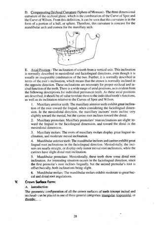 D. Com~ensating
Occlusal Curvature(Sphereof Monson) - The three dimensional
curvature of the occlusal plane, which is the combination of the Curve of Spee and
the Curve of Wilson. From this definition, it can be seen that this curvatureis in the
form of a portion of a ball, or sphere. Therefore, this curvature is concave for the
mandibular arch and convex for the maxillary arch.
E. Axial Position - The inclination of a tooth from a vertical axis. This inclination
is normally described in mesiodistal and faciolingual directions, even though it is
usually an inseparable combination of the two. Further, it is normally described in
terms of the root's inclination, which means that the crown is normally inclined in
the opposite direction. These inclinations are necessary for proper occlusal and in-
cisal function of the teeth.There is a widerange of axialpositions,as is evidentfrom
the following descriptions for individual permanent teeth. As these axial positions
are described, it shouldbe of value to relate them to the individualtooth's functions,
as well as its inclination relative to the Curves of Spee and Wilson.
1. Maxillary anterior teeth:The maxillaryanterior teeth exhibit great inclina-
tion of the root toward the lingual, when considering the faciolingual dimen-
sion. In the mesiodistal direction, the maxillary incisors' roots incline very
slightly toward the mesial, but the canine root inclines toward the distal.
2. Maxillary premolars: Maxillary premolars' root inclinations are slight: to-
ward the lingual in the faciolingual dimension, and toward the distal in the
mesiodistal dimension.
3. Maxillary molars: The roots of maxillary molars display great lingual in-
clination, and moderate mesial inclination.
4. Mandibularanteriorteeth:The mandibularincisorsand canines exhibitgreat
lingual root inclinations in the faciolingual direction. Mesiodistally,the inci-
sors are nearly straight, or display only minor mesial root inclination, while the
canines have slight distal root inclination.
5. Mandibular premolars: Mesiodistally, these teeth show some distal root
inclination. An interesting situation occurs in the faciolingual direction, since
the first premolar's root inclines lingually, but the second premolar's root is
offset buccally, both inclinations being slight.
6. Mandibularmolars: The mandibularmolars exhibit moderateto great buc-
cal and distal root angulations.
crown S h c e Form:
The geometric configuration of all the crown surfaces of teeth (except incisal and
occlusal1 can be placed in one of three generalcategories:trian~ular.
tra~ezoidal,
or
rhombo:. ;
.
 