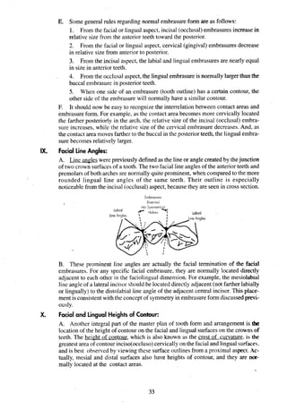 E. Some general rules regarding normal embrasure form are as follows:
1. From the facial or lingual aspect, incisal (occlusal)embrasures increase in
relative size from the anterior teeth toward the posterior.
2. From the facial or lingual aspect, cervical (gingival) embrasures decrease
in relative size from anterior to posterior.
3. From the incisal aspect, the labial and lingual embrasures are nearly equal
in size in anterior teeth.
4. From the occlusal aspect,the lingual embrasure is normally larger than the
buccal embrasure in posterior teeth.
5. When one side of an embrasure (tooth outline) has a certain contour, the
other side of the embrasure will normally have a similar contour.
F. It should now be easy to recognize the interrelation between contact areas and
embrasure form. For example, as the contact area becomes more cervically located
the farther posteriorly in the arch, the relative size of the incisal (occlusal) embra-
sure increases, while the relative size of the cervical embrasure decreases. And, as
the contact area moves farther to the buccal in the posteriorteeth, the lingual embra-
sure becomes relatively larger.
IX. Facial Line Angles:
A. Line angleswere previouslydefined as the line or angle createdby thejunction
of two crown surfacesof a tooth. The two facial line angles of the anteriorteeth and
premolarsof both archesare normally quite prominent, when comparedto the more
rounded lingual line angles of the same teeth. Their outline is especially
noticeable from the incisal (occlusal) aspect,because they are seen in cross section.
Embrasures
Bisected
B. These prominent line angles are actually the facial termination of the facial
embrasures. For any specific facial embrasure, they are normally located directly
adjacent to each other in the faciolingual dimension. For example, the mesiolabial
line angle of a lateral incisor should be located directly adjacent (not farther labially
or lingually) to the distolabial line angle of the adjacent central incisor.This place-
ment is consistentwith the concept of symmetryin embrasureformdiscussed previ-
ously.
X. Facial and Lingual Heights of Contour:
A. Another integral part of the master plan of tooth form and arrangement is the
location of the height of contour on the facial and lingual surfaces on the crowns of
teeth. The height of contour, which is also known as the crest of curvature. is the
greatest area of contourinciso(occ1uso)cervically on the facial and lingual surfaces.
and is best observed by viewing these surfaceoutlines from a proximal aspect. Ac-
tually, mesial and distal surfaces also have heights of contour, and they are na-
mally located at the contact areas.
 