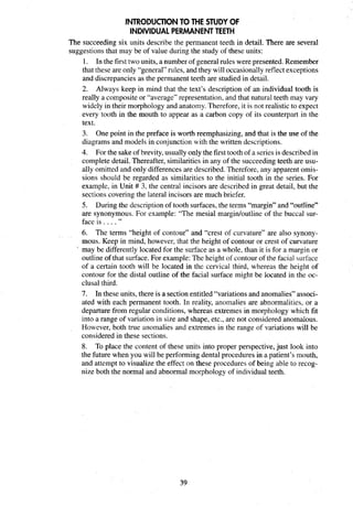 INTRODUCTIONTO THE STUDY OF
INDIVIDUALPERMANENTTEETH
The succeeding six units describe the permanent teeth in detail. There are several
suggestions that may be of value during the study of these units:
1. In the first two units, a number of general rules werepresented. Remember
that these are only "general" rules, and they will occasionallyreflect exceptions
and discrepancies as the permanent teeth are studied in detail.
2. Always keep in mind that the text's description of an individual tooth is
really a composite or "average" representation, and that natural teeth may vary
widely in their morphology and anatomy. Therefore, it is not realistic to expect
every tooth in the mouth to appear as a carbon copy of its counterpart in the
text.
3. One point in the preface is worth reemphasizing, and that is the use of the
diagrams and models in conjunction with the written descriptions.
4. For the sakeof brevity, usuallyonly the first toothof a seriesis described in
complete detail. Thereafter, similarities in any of the succeedingteeth are usu-
ally omitted and only differences are described. Therefore, any apparent omis-
sions should be regarded as similarities to the initial tooth in the series. For
example, in Unit # 3, the central incisors are described in great detail, but the
sections covering the lateral incisors are much briefer.
5. During the description of tooth surfaces,the terms "margin" and "outline"
are synonymous. For example: "The mesial marginloutline of the buccal sur-
face is ...."
6. The terms "height of contour" and "crest of curvature" are also synony-
mous. Keep in mind, however, that the height of contour or crest of curvature
' may be differently located for the surface as a whole, than it is for a margin or
outline of that surface. For example:The height of contour of the facial surface
of a certain tooth will be located in the cervical third, whereas the height of
contour for the distal outline of the facial surface might be located in the oc-
clusal third.
7. In these units, there is a sectionentitled "variations and anomalies" associ-
ated with each permanent tooth. In reality, anomalies are abnormalities, or a
departure from regular conditions, whereas extremes in morphology which fit
into a range of variation in size and shape, etc., are not considered anomalous.
However, both true anomalies and extremes in the range of variations will be
considered in these sections.
8. To place the content of these units into proper perspective,just look into
the future when you will be performing dental procedures in a patient's mouth,
and attempt to visualize the effect on these procedures of being able to recog-
nize both the normal and abnormal morphology of individual teeth.
 