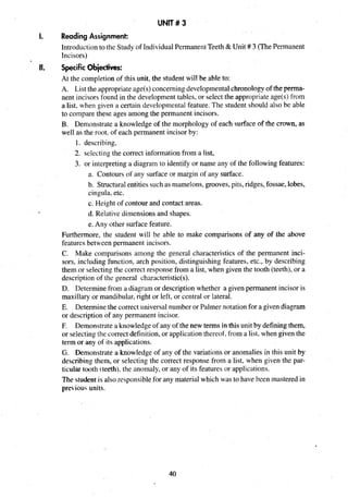 UNIT# 3
I. Reading Assignment:
Introductionto the Study of IndividualPermanentTeeth &Unit # 3 (ThePermanent
Incisors)
II. Specific Obiectives:
At the completion of this unit, the student will be able to:
A. List the appropriateage(s)concerning developmentalchronologyof the perma-
nent incisors found in the developmenttables, or select the appropriate age(s) from
a list, when given a certain developmentalfeature. The student should also be able
to compare these ages among the permanent incisors.
B. Demonstrate a knowledge of the morphology of each surface of the crown, as
well as the root, of each permanent incisor by:
1. describing,
2. selecting the correct information from a list,
3. or interpreting a diagram to identify or name any of the following features:
a. Contours of any surface or margin of any surface.
b. Structuralentitiessuch as mamelons,grooves,pits, ridges,fossae,lobes,
cingula, etc.
c. Height of contour and contact areas.
d. Relative dimensions and shapes.
e. Any other surface feature.
Furthermore, the student will be able to make comparisons of any of the above
features between permanent incisors.
C. Make comparisons among the general characteristics of the permanent inci-
sors, including function, arch position, distinguishing features, etc., by describing
them or selectingthe correct response from a list, when given the tooth (teeth), or a
description of the general characteristic(s).
D. Determinefrom a diagram or description whether a given permanent incisor is
maxillary or mandibular,right or left, or central or lateral.
E. Determinethe correct universalnumber or Palmer notationfor a given diagram
or description of any permanent incisor.
F. Demonstrate a knowledgeof any of the new terms in this unit by definingthem,
or selectingthe correct definition, or application thereof, from a list, when given the
term or any of its applications.
G. Demonstrate a knowledge of any of the variations or anomalies in this unit by
describing them, or selecting the correct response from a list, when given the par-
ticular tooth (teeth).the anomaly, or any of its features or applications.
The student is also responsible for any material which was to have been mastered in
pre-iouiunits.
 