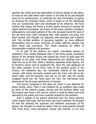 spiritual ties which bind one generation of human beings to the other;
to insist on the debt which each worker in the field of art and thought
owes to his predecessors; to celebrate the real immortality of genius
by showing the incessant action which it exerts on all the individuals
who are successively born and developed by its influence. We must
confess that Ingres has found a worthy plastic formula to express his
highly abstract conception. He shows us the poets, painters, sculptors,
philosophers, and great patrons of the arts grouped round the seat of
the old blind poet. Each individual face, each gesture and pose, has
been studied and thought out patiently, and executed with masterly
skill. The terrible problem of grouping together so many different
personalities and so many costumes of widely differing periods has
been faced and overcome. The whole produces an effect of
incomparable simplicity and grandeur.
In no part of the pictures are Ingres’ marvellous powers of
realisation more clearly displayed than in the three purely symbolical
figures of the Winged Victory who places the crown of gold upon the
forehead of the poet, and those representing the Odyssey and the
Iliad who sit at his feet. What a distance separates these figures, full
of feminine charm and of exuberant life, from the cold allegories of
the other painters of his time! Look at the queenly grace of the
Victory; the disdainful lips, the contracted nostrils of the proud
woman, with hands nervously crossed upon her knee, who sits on the
poet’s right; and the dreamer who sits on his left, with her mantle
wrapped round her, her hand upon her chin, her half-closed eyes
dreaming of the far-away adventures of Ulysses.
This picture remained in the place for which it was destined for
about twenty years. Then it was replaced by an excellent copy made
by three of the master’s pupils, Dumas and the brothers Baize, and
the original was hung in the Louvre, where it could be better seen and
admired by the public and more carefully studied by the painters.
Such a display of his powers disarmed even the many enemies
which Ingres had made. But the artist was never satisfied. He thought
he had not attained the supreme and definitive expression of his
genius. He thought he could do better, that he could express himself
with more force, more persuasive energy and warmth, in his next
 