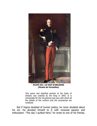 PLATE VII.—LE DUC D’ORLÉANS
(Musée de Versailles)
This grave and dignified portrait of the Duke of
Orleans was ordered by the King in 1842. It is
remarkable for the minuteness and care with which all
the details of the uniform and the accessories are
rendered.
But if Ingres doubted of human justice, he never doubted about
his art. He devoted himself to it with renewed passion and
enthusiasm. “The day I quitted Paris,” he wrote to one of his friends,
 