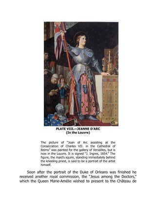 PLATE VIII.—JEANNE D’ARC
(In the Louvre)
The picture of “Joan of Arc assisting at the
Consecration of Charles VII. in the Cathedral of
Reims” was painted for the gallery of Versailles, but is
now in the Louvre. It is signed “J. Ingres, 1854.” The
figure, the maid’s squire, standing immediately behind
the kneeling priest, is said to be a portrait of the artist
himself.
Soon after the portrait of the Duke of Orleans was finished he
received another royal commission, the “Jesus among the Doctors,”
which the Queen Marie-Amélie wished to present to the Château de
 