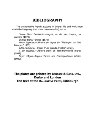 BIBLIOGRAPHY
The authoritative French accounts of Ingres’ life and work (from
which the foregoing sketch has been compiled) are:—
Comte Henri Delaborde.—Ingres, sa vie, ses travaux, sa
doctrine (1870).
Charles Blanc.—Ingres (1870).
Henry Lapauze.—L’Œuvre de Ingres (in “Melanges sur l’Art
Français,” 1905).
Jules Momméja.—Ingres (“Les Grands Artistes” series).
T. de Wyzewa.—L’Œuvre peint de Jean-Dominique Ingres
(1907).
Boyer d’Agen.—Ingres d’apres une Correspondence inédite
(1909).
The plates are printed by Bemrose & Sons, Ltd.,
Derby and London
The text at the Ballantyne Press, Edinburgh
 