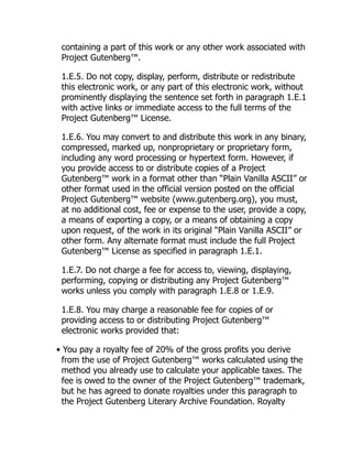 containing a part of this work or any other work associated with
Project Gutenberg™.
1.E.5. Do not copy, display, perform, distribute or redistribute
this electronic work, or any part of this electronic work, without
prominently displaying the sentence set forth in paragraph 1.E.1
with active links or immediate access to the full terms of the
Project Gutenberg™ License.
1.E.6. You may convert to and distribute this work in any binary,
compressed, marked up, nonproprietary or proprietary form,
including any word processing or hypertext form. However, if
you provide access to or distribute copies of a Project
Gutenberg™ work in a format other than “Plain Vanilla ASCII” or
other format used in the official version posted on the official
Project Gutenberg™ website (www.gutenberg.org), you must,
at no additional cost, fee or expense to the user, provide a copy,
a means of exporting a copy, or a means of obtaining a copy
upon request, of the work in its original “Plain Vanilla ASCII” or
other form. Any alternate format must include the full Project
Gutenberg™ License as specified in paragraph 1.E.1.
1.E.7. Do not charge a fee for access to, viewing, displaying,
performing, copying or distributing any Project Gutenberg™
works unless you comply with paragraph 1.E.8 or 1.E.9.
1.E.8. You may charge a reasonable fee for copies of or
providing access to or distributing Project Gutenberg™
electronic works provided that:
• You pay a royalty fee of 20% of the gross profits you derive
from the use of Project Gutenberg™ works calculated using the
method you already use to calculate your applicable taxes. The
fee is owed to the owner of the Project Gutenberg™ trademark,
but he has agreed to donate royalties under this paragraph to
the Project Gutenberg Literary Archive Foundation. Royalty
 